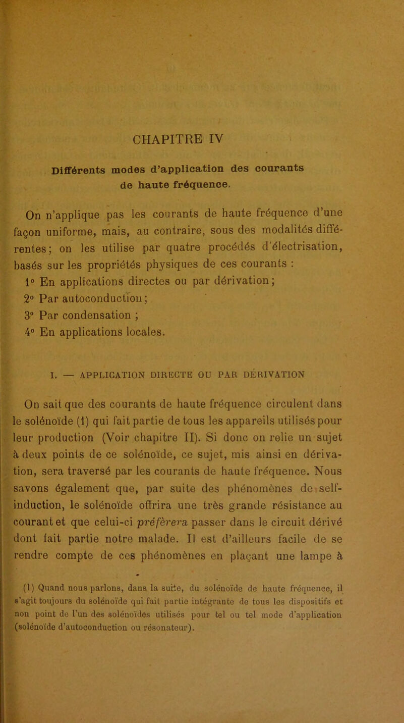 CHAPITRE IV Différents modes d’application des courants de haute fréquence. On n’applique pas les courants de haute fréquence d’une façon uniforme, mais, au contraire, sous des modalités diffé- rentes; on les utilise par quatre procédés d’électrisation, basés sur les propriétés physiques de ces courants : 1° En applications directes ou par dérivation; 2° Par autoconduction; 3° Par condensation ; 4° En applications locales. I. — APPLICATION DIRECTE OU PAR DÉRIVATION On sait que des courants de haute fréquence circulent dans le solénoïde (1) qui fait partie de tous les appareils utilisés pour leur production (Voir chapitre II). Si donc on relie un sujet à deux points de ce solénoïde, ce sujet, mis ainsi en dériva- tion, sera traversé par les courants de haute fréquence. Nous savons également que, par suite des phénomènes de self- induction, le solénoïde offrira une très grande résistance au courant et que celui-ci -préférera, passer dans le circuit dérivé dont lait partie notre malade. Il est d’ailleurs facile de se rendre compte de ces phénomènes en plaçant une lampe à (1) Quand nous parlons, dans la suite, du solénoïde de haute fréquence, il s’agit toujours du solénoïde qui fait partie intégrante de tous les dispositifs et non point de l’un des soléuoïdes utilisés pour tel ou tel mode d’application (solénoïde d’autoconduction ou résonateur).