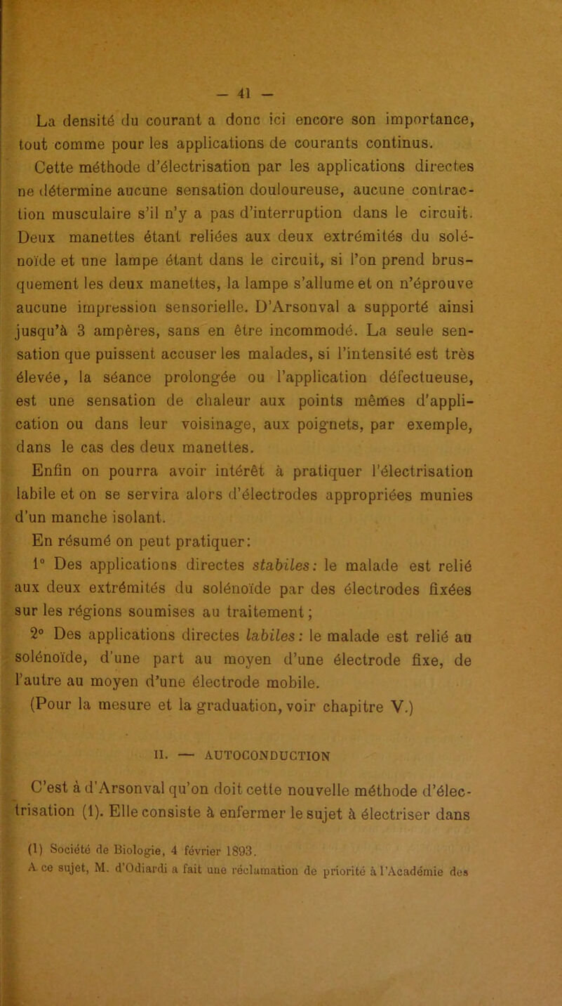 La densité du courant a donc ici encore son importance, tout comme pour les applications de courants continus. Cette méthode d’électrisation par les applications directes ne détermine aucune sensation douloureuse, aucune contrac- tion musculaire s’il n’y a pas d’interruption dans le circuit. Deux manettes étant reliées aux deux extrémités du solé- noïde et une lampe étant dans le circuit, si l’on prend brus- quement les deux manettes, la lampe s’allume et on n’éprouve aucune impression sensorielle. D’Arsonval a supporté ainsi jusqu’à 3 ampères, sans en être incommodé. La seule sen- sation que puissent accuser les malades, si l’intensité est très élevée, la séance prolongée ou l’application défectueuse, est une sensation de chaleur aux points mêmes d’appli- cation ou dans leur voisinage, aux poignets, par exemple, dans le cas des deux manettes. Enfin on pourra avoir intérêt à pratiquer l’électrisation labile et on se servira alors d’électrodes appropriées munies d’un manche isolant. En résumé on peut pratiquer: 1° Des applications directes stabiles: le malade est relié aux deux extrémités du solénoïde par des électrodes fixées sur les régions soumises au traitement ; 2° Des applications directes labiles : le malade est relié au solénoïde, d’une part au moyen d’une électrode fixe, de l’autre au moyen d’une électrode mobile. (Pour la mesure et la graduation, voir chapitre V.) II. — AUTOCONDUCTION C’est à d’Arsonval qu’on doit cette nouvelle méthode d’élec- trisation (1). Elle consiste à enfermer le sujet à électriser dans (1) Société de Biologie, 4 février 1893. A. ce sujet, M. d Odiardi a fait uiie réclamation de priorité à l'Académie des