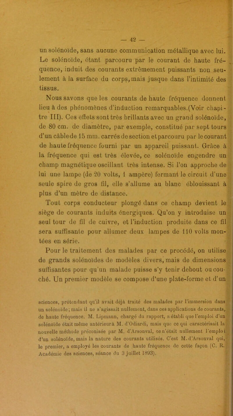 un solénoïde, sans aucune communication métallique avec lui. Le solénoïde, étant parcouru par le courant de haute fré- quence, induit des courants extrêmement puissants non seu- lement à la surface du corps,mais jusque dans l’intimité des tissus. Nous savons que les courants de haute fréquence donnent lieu à des phénomènes d’induction remarquables.(Voir chapi- tre III). Ces effets sont très brillants avec un grand solénoïde, de 80 cm. de diamètre, par exemple, constitué par sept tours d’uncâblede 15 mm. carrés de section et parcouru par lecourant de haute fréquence fourni par un appareil puissant. Grâce à la fréquence qui est très élevée, ce solénoïde engendre un champ magnétique oscillant très intense. Si l’on approche de lui une lampe (de 20 volts, 1 ampère) fermant le circuit d’une seule spire de gros fil, elle s’allume au blanc éblouissant à plus d’un mètre de distance. Tout corps conducteur plongé dans ce champ devient le siège de courants induits énergiques. Qu’on y introduise un seul tour de fil de cuivre, et l’induction produite dans ce fil sera suffisante pour allumer deux lampes de 110 volts mon- tées en série. Pour le traitement des malades par ce procédé, on utilise de grands solénoïdes de modèles divers, mais de dimensions suffisantes pour qu'un malade puisse s’y tenir debout ou cou- ché. Un premier modèle se compose d’une plate-forme et d’un sciences, prétendant qu’il avait déjà traité des malades par l’immersion dans un solénoïde ; mais il ne s’agissait nullement, dans ces applications de courants, de haute fréquence. M. Lipmann, chargé du rapport, aétabli que l’emploi d’un solénoïde était même antérieurà M. d’Odiardi, mais que ce qui caractérisait la nouvelle méthode préconisée par M. d’Arsonval, ce n’était nullement l’emploi d'un solénoïde, mais la nature des courants utilisés. C’est M.d’Arsonval qui,' le premier, a employé les courants de haute fréquence de cette façon (C. R. Académie des sciences, séance du 3 juillet 1893).