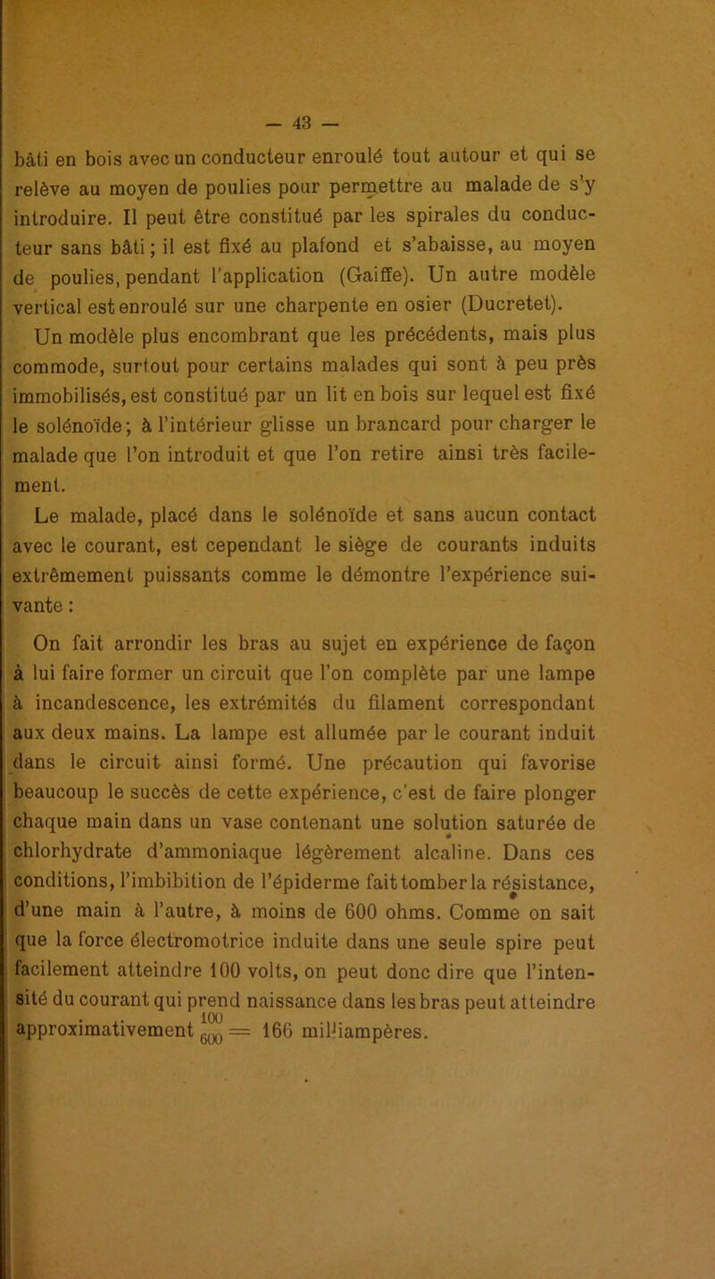 bâti en bois avec un conducteur enroulé tout autour et qui se relève au moyen de poulies pour permettre au malade de s’y introduire. Il peut être constitué par les spirales du conduc- teur sans bâti; il est fixé au plafond et s’abaisse, au moyen de poulies, pendant l’application (Gaifïe). Un autre modèle vertical est enroulé sur une charpente en osier (Ducretet). Un modèle plus encombrant que les précédents, mais plus commode, surtout pour certains malades qui sont à peu près immobilisés, est constitué par un lit en bois sur lequel est fixé le solénoïde; à l’intérieur glisse un brancard pour charger le malade que l’on introduit et que l’on retire ainsi très facile- ment. Le malade, placé dans le solénoïde et sans aucun contact avec le courant, est cependant le siège de courants induits extrêmement puissants comme le démontre l’expérience sui- vante : On fait arrondir les bras au sujet en expérience de façon à lui faire former un circuit que l’on complète par une lampe à incandescence, les extrémités du filament correspondant aux deux mains. La lampe est allumée par le courant induit dans le circuit ainsi formé. Une précaution qui favorise beaucoup le succès de cette expérience, c’est de faire plonger chaque main dans un vase contenant une solution saturée de chlorhydrate d’ammoniaque légèrement alcaline. Dans ces conditions, l’imbibition de l’épiderme fait tomber la résistance, d’une main à l’autre, à moins de 600 ohms. Comme on sait que la force électromotrice induite dans une seule spire peut facilement atteindre 100 volts, on peut donc dire que l’inten- sité du courant qui prend naissance dans les bras peut atteindre . 100 r approximativement m == 166 milliampères.