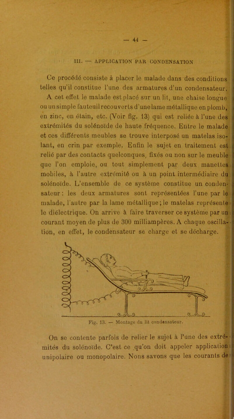 III. — APPLICATION PAR CONDENSATION Ce procédé consiste à placer le malade dans des conditions telles qu’il constitue l’une des armatures d’un condensateur. A cet effet le malade est placé sur un lit, une chaise longue ou un simple fauteuil recouverts d’une lame métallique en plomb, en zinc, en étain, etc. (Voir fig. 13) qui est reliée à l’une des extrémités du solénoïde de haute fréquence. Entre le malade et ces différents meubles se trouve interposé un matelas iso- lant, en crin par exemple. Enfin le sujet en traitement est relié par des contacts quelconques, fixés ou non sur le meuble que l’on emploie, ou tout simplement par deux manettes mobiles, à l’autre extrémité ou à un point intermédiaire du solénoïde. L’ensemble de ce système constitue un conden- sateur : les deux armatures sont représentées l’une par le malade, l’autre par la lame métallique ; le matelas représente le diélectrique. On arrive à faire traverser ce système par un courant moyen de plus de 300 milliampères. A chaque oscilla- tion, en effet, le condensateur se charge et se décharge. On se contente parfois de relier le sujet à l’une des extré- mités du solénoïde. C’est ce .qu’on doit appeler application unipolaire ou monopolaire. Nous savons que les courants de
