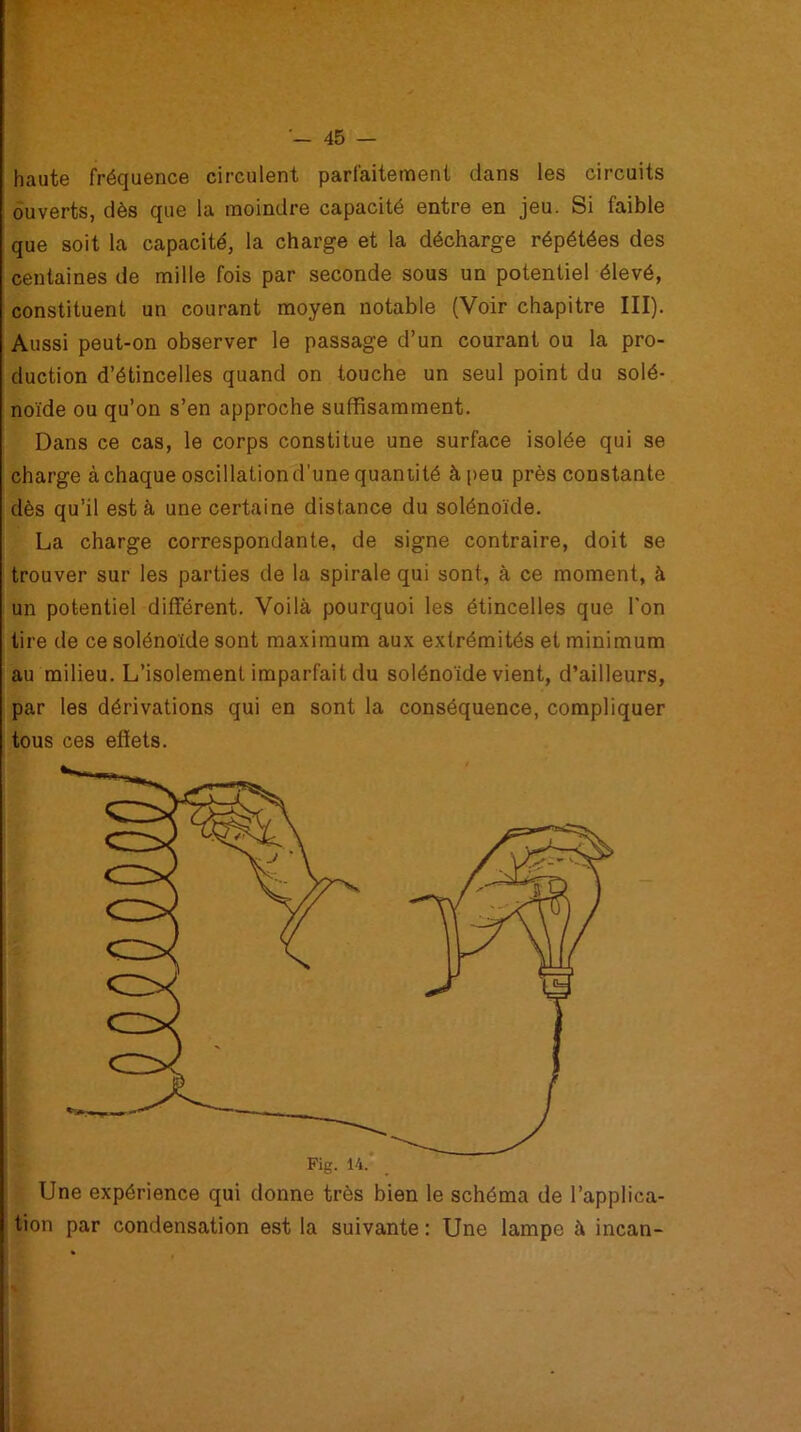 haute fréquence circulent parfaitement dans les circuits ouverts, dès que la moindre capacité entre en jeu. Si faible que soit la capacité, la charge et la décharge répétées des centaines de mille fois par seconde sous un potentiel élevé, constituent un courant moyen notable (Voir chapitre III). Aussi peut-on observer le passage d’un courant ou la pro- duction d’étincelles quand on touche un seul point du solé- noïde ou qu’on s’en approche suffisamment. Dans ce cas, le corps constitue une surface isolée qui se charge à chaque oscillation d’une quantité à peu près constante dès qu’il est à une certaine distance du solénoïde. La charge correspondante, de signe contraire, doit se trouver sur les parties de la spirale qui sont, à ce moment, à un potentiel différent. Voilà pourquoi les étincelles que l'on tire de ce solénoïde sont maximum aux extrémités et minimum au milieu. L’isolement imparfait du solénoïde vient, d’ailleurs, par les dérivations qui en sont la conséquence, compliquer tous ces effets. Une expérience qui donne très bien le schéma de l’applica- tion par condensation est la suivante : Une lampe à incan-