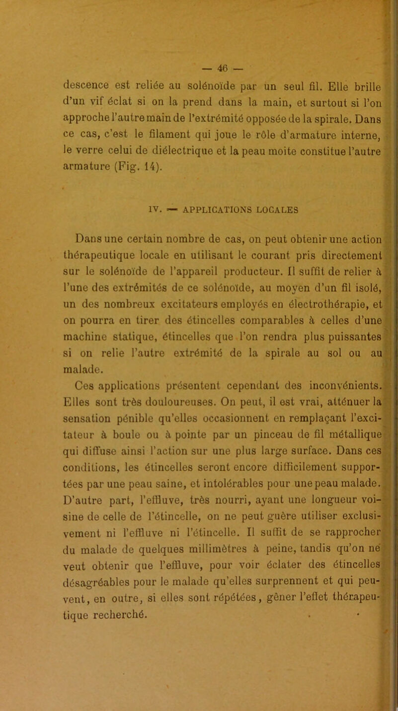 descence est reliée au solénoïde par un seul fil. Elle brille d’un vif éclat si on la prend dans la main, et surtout si l’on approche l’autre main de l’extrémité opposée de la spirale. Dans ce cas, c’est le filament qui joue le rôle d’armature interne, le verre celui de diélectrique et la peau moite constitue l’autre armature (Fig. 14). IV. — APPLICATIONS LOCALES i Dans une certain nombre de cas, on peut obtenir une action thérapeutique locale en utilisant le courant pris directement sur le solénoïde de l’appareil producteur. Il suffit de relier à l’une des extrémités de ce solénoïde, au moyen d’un fil isolé, un des nombreux excitateurs employés en électrothérapie, et on pourra en tirer des étincelles comparables à celles d’une machine statique, étincelles que l’on rendra plus puissantes si on relie l’autre extrémité de la spirale au sol ou au malade. Ces applications présentent cependant des inconvénients. Elles sont très douloureuses. On peut, il est vrai, atténuer la sensation pénible qu’elles occasionnent en remplaçant l’exci- tateur à boule ou à pointe par un pinceau de fil métallique qui diffuse ainsi l’action sur une plus large surface. Dans ces conditions, les étincelles seront encore difficilement suppor- tées par une peau saine, et intolérables pour une peau malade. D’autre part, l'effluve, très nourri, ayant une longueur voi- sine de celle de l’étincelle, on ne peut guère utiliser exclusi- vement ni l’effluve ni l’étincelle. Il suffit de se rapprocher du malade de quelques millimètres à peine, tandis qu’on né veut obtenir que l’effluve, pour voir éclater des étincelles désagréables pour le malade qu’elles surprennent et qui peu- vent, en outre, si elles sont répétées, gêner l’eflet thérapeu- tique recherché.