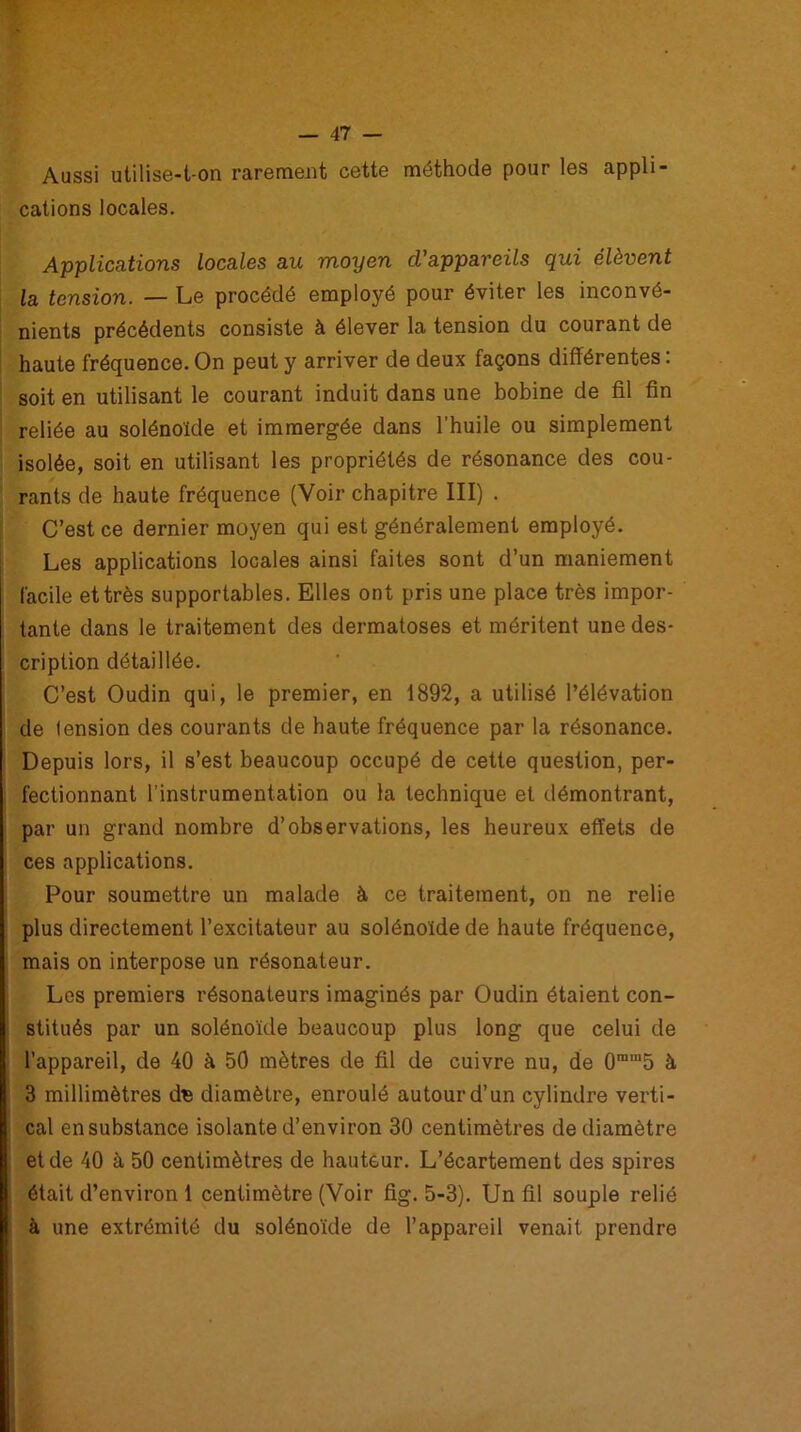 Aussi utilise-t-on rarement cette méthode pour les appli- cations locales. Applications locales au moyen d'appareils qui élèvent la tension. — Le procédé employé pour éviter les inconvé- nients précédents consiste à élever la tension du courant de haute fréquence. On peut y arriver de deux façons différentes : soit en utilisant le courant induit dans une bobine de fil fin reliée au solénoïde et immergée dans l’huile ou simplement isolée, soit en utilisant les propriétés de résonance des cou- rants de haute fréquence (Voir chapitre III) . C’est ce dernier moyen qui est généralement employé. Les applications locales ainsi faites sont d’un maniement facile et très supportables. Elles ont pris une place très impor- tante dans le traitement des dermatoses et méritent une des- cription détaillée. C’est Oudin qui, le premier, en 1892, a utilisé l’élévation de tension des courants de haute fréquence par la résonance. Depuis lors, il s’est beaucoup occupé de cette question, per- fectionnant l’instrumentation ou la technique et démontrant, par un grand nombre d’observations, les heureux effets de ces applications. Pour soumettre un malade à ce traitement, on ne relie plus directement l’excitateur au solénoïde de haute fréquence, mais on interpose un résonateur. Les premiers résonateurs imaginés par Oudin étaient con- stitués par un solénoïde beaucoup plus long que celui de l’appareil, de 40 à 50 mètres de fil de cuivre nu, de Ûram5 à 3 millimètres dB diamètre, enroulé autour d’un cylindre verti- cal en substance isolante d’environ 30 centimètres de diamètre et de 40 à 50 centimètres de hauteur. L’écartement des spires était d’environ 1 centimètre (Voir fig. 5-3). Un fil souple relié à une extrémité du solénoïde de l’appareil venait prendre