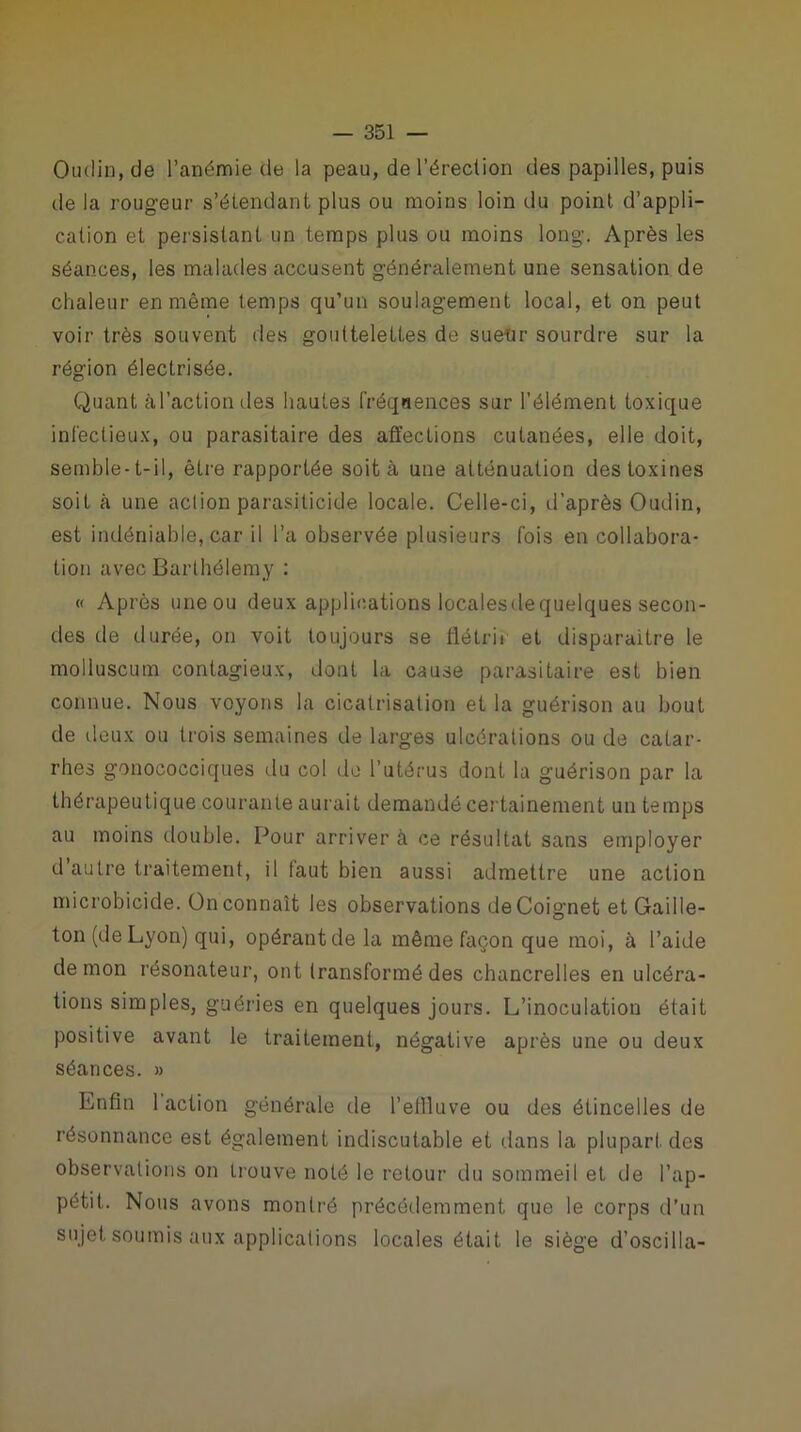 Oudin, de l’anémie de la peau, de l'érection des papilles, puis de la rougeur s’étendant plus ou moins loin du point d’appli- cation et persistant un temps plus ou moins long. Après les séances, les malades accusent généralement une sensation de chaleur en même temps qu’un soulagement local, et on peut voir très souvent des gouttelettes de suettr sourdre sur la région électrisée. Quant àl’actiondes hautes fréqiiences sur l’élément toxique infectieux, ou parasitaire des affections cutanées, elle doit, semble-t-il, être rapportée soit à une atténuation des toxines soit à une aclion parasiticide locale. Celle-ci, d’après Oudin, est indéniable, car il l’a observée plusieurs fois en collabora- tion avec Barthélemy : « Après une ou deux applications localesdequelques secon- des de durée, on voit toujours se flétrir et disparaître le molluscum contagieux, dont la cause parasitaire est bien connue. Nous voyons la cicatrisation et la guérison au bout de deux ou trois semaines de larges ulcérations ou de catar- rhes gonococciques du col de l’utérus dont la guérison par la thérapeutique courante aurait demandé certainement un temps au moins double. Cour arriver à ce résultat sans employer d’autre traitement, il taut bien aussi admettre une action microbicide. Ün connaît les observations deCoignet et Gaille- ton (de Lyon) qui, opérant de la même façon que moi, à l’aide démon résonateur, ont transformé des chancrelles en ulcéra- tions simples, guéries en quelques jours. L’inoculation était positive avant le traitement, négative après une ou deux séances. » Enfin 1 action générale de l’effluve ou des étincelles de résonnance est également indiscutable et dans la plupart des observations on trouve noté le retour du sommeil et de l’ap- pétit. Nous avons montré précédemment que le corps d’un sujet soumis aux applications locales était le siège d’oscilia-