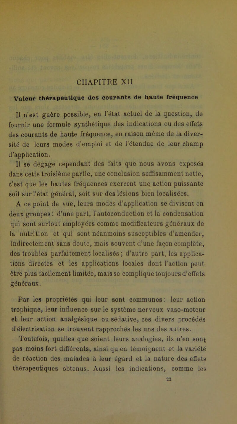 CHAPITRE XII Valeur thérapeutique des courants de haute fréquence Il n’est guère possible, en l’état actuel de la question, de fournir une formule synthétique des indications ou des effets des courants de haute fréquence, en raison même de la diver- sité de leurs modes d’emploi et de l’étendue de leur champ d’application. Il se dégage cependant des faits que nous avons exposés dans cette troisième partie, une conclusion suffisamment nette, c’est que les hautes fréquences exercent une action puissante soit sur l'état général, soit sur des lésions bien localisées. A ce point de vue, leurs modes d’application se divisent en deux groupes: d’une part, l’autoconduction et la condensation qui sont surtout employées comme modificateurs généraux de la nutrition et qui sont néanmoins susceptibles d’amender, indirectement sans doute, mais souvent d’une façon complète, des troubles parfaitement localisés ; d’autre part, les applica- tions directes et les applications locales dont l’action peut être plus facilement limitée, mais se complique toujours d’effets généraux. Par les propriétés qui leur sont communes : leur action trophique, leur influence sur le système nerveux vaso-moteur et leur action analgésique ou sédative, ces divers procédés d’électrisation se trouvent rapprochés les uns des autres. Toutefois, quelles que soient leurs analogies, ils n’en sont pas moins fort différents, ainsi qu’en témoignent et la variété de réaction des malades à leur égard et la nature des effets thérapeutiques obtenus. Aussi les indications, comme les 2a