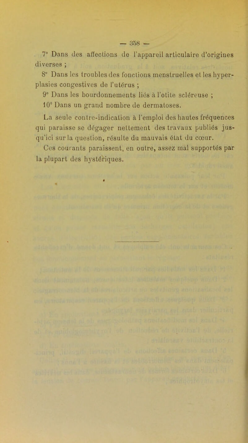 7° Dans des affections de l’appareil articulaire d’origines diverses ; 8° Dans les troubles des fonctions menstruelles et les hyper- plasies congestives de l’utérus ; 9° Dans les bourdonnements liés à l’otite scléreuse ; 10° Dans un grand nombre de dermatoses. La seule contre-indication à l'emploi des hautes fréquences qui paraisse se dégager nettement des travaux publiés jus- qu’ici sur la question, résulte du mauvais état du cœur. Ces courants paraissent, en outre, assez mal supportés par la plupart des hystériques.