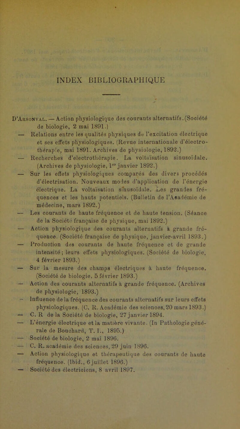 INDEX BIBLIOGRAPHIQUE D’Arsonval. — Action physiologique des courauts alternatifs.(Société de biologie, 2 mai 1891.) — Relations entre les qualités physiques de l’excitation électrique et ses effets physiologiques. (Revue internationale d’électro- thérapie, mai 1891. Archives de physiologie, 1892.) — Recherches d’electrothérapie. La voltaïsation sinusoïdale. (Archives de physiologie, lor janvier 1892.) — Sur les effets physiologiques comparés des divers procédés d’électrisation. Nouveaux modes d’application de l’énergie électrique. La voltaïsation sinusoïdale. Les grandes fré- quences et les hauts potentiels. (Bulletin de l’Aeadémie de médecine, mars 1892.) — Les courants de haute fréquence et de haute tension. (Séance de la Société française de physique, mai 1892.) — Action physiologique des courants alternatifs à grande fré- quence. (Société française de physique, janvier-avril 1893.) — Production des courants de haute fréquence et de grande intensité ; leurs effets physiologiques. (Société de biologie, 4 février 1893.) — Sur la mesure des champs électriques à haute fréquence. (Société de biologie, 5 février 1893.) — Action des courants alternatifs à grande fréquence. (Archives de physiologie, 1893.) — Influence de la fréquence des courants alternatifs sur leurs effets physiologiques. (C. R. Académie des sciences,20 mars 1893.) — C. R de la Société de biologie, 27 janvier 1894. — L’énergie électrique et la matière vivante. (In Pathologie géné- rale de Bouchard, T. I., 1895.) — Société de biologie, 2 mai 1896. — C. R, académie des sciences, 29 juin 1896. — Action physiologique et thérapeutique des courants de haute fréquence. (Ibid., 6 juillet 1896.)