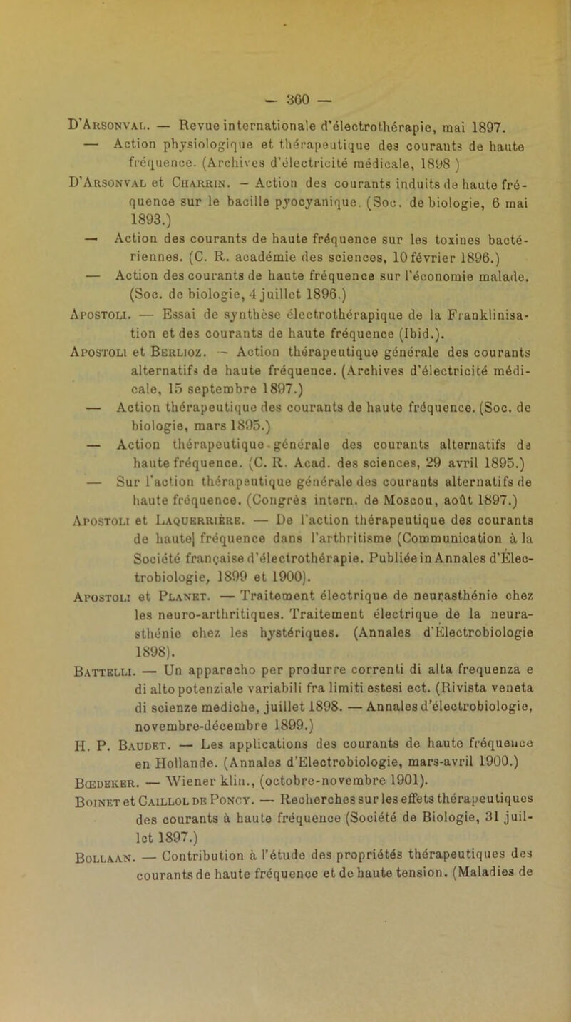 - 3G0 — D’Arsonval. — Revue internationale d’électrothérapie, mai 1897. — Action physiologique et thérapeutique des courants de haute fréquence. (Archives d’électricité médicale, 1898 ) D’Arsonval et Charrin. - Action des courants induits de haute fré- quence sur le bacille pyocyanique. (Soc. de biologie, 6 mai 1893.) — Action des courants de haute fréquence sur les toxines bacté- riennes. (C. R. académie des sciences, 10 février 1896.) — Action des courants de haute fréquence sur l’économie malade. (Soc. de biologie, 4 juillet 1896.) Apostoli. — Essai de synthèse électrothérapique de la Franklinisa- tion et des courants de haute fréquence (Ibid.). Apostoli et Berlioz. — Action thérapeutique générale des courants alternatifs de haute fréquence. (Archives d’électricité médi- cale, 15 septembre 1897.) — Action thérapeutique des courants de haute fréquence. (Soc. de biologie, mars 1895.) — Action thérapeutique - générale des courants alternatifs de haute fréquence. (C. R. Acad, des sciences, 29 avril 1895.) — Sur l’action thérapeutique générale des courants alternatifs de haute fréquence. (Congrès intern. de Moscou, août 1897.) Apostoli et Laquerrière. — De l’action thérapeutique des courants de haute) fréquence dans l'arthritisme (Communication à la Société française d’électrothérapie. Publiée in Annales d’Elec- trobiologie, 1899 et 1900). Apostoli et Planet. — Traitement électrique de neurasthénie chez les neuro-arthritiques. Traitement électrique de la neura- sthénie chez les hystériques. (Annales d’Electrobiologie 1898). Battelli. — Un apparecho per produrre correnti di alta frequenza e di altopotenziale variabili fra limiti estesi ect. (Rivista veneta di scienze mediche, juillet 1898. — Annales d’électrobiologie, novembre-décembre 1899.) H. P. Baudet. — Les applications des courants de haute fréquence en Hollande. (Annales d’Electrobiologie, mars-avril 1900.) Bœdeker. — Wiener klin., (octobre-novembre 1901). Boinet et Caillol de Poncy. — Recherches sur les effets thérapeutiques des courants à haute fréquence (Société de Biologie, 31 juil- let 1897.) Bollaan. — Contribution à l’étude des propriétés thérapeutiques des courants de haute fréquence et de haute tension. (Maladies de