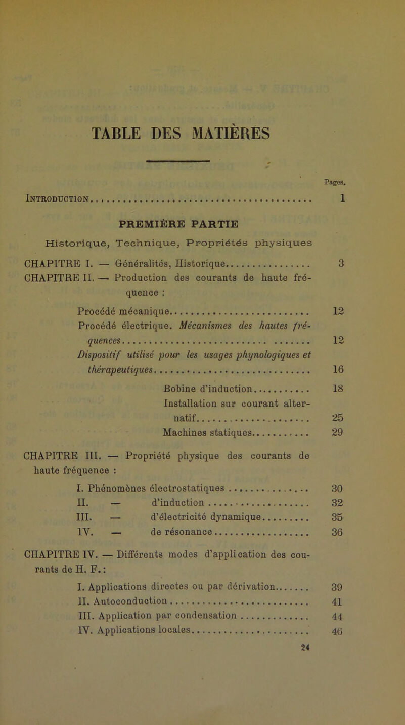 TABLE DES MATIERES Pages. Introduction 1 PREMIÈRE PARTIE Historique, Technique, Propriétés physiques CHAPITRE I. — Généralités, Historique 3 CHAPITRE IL — Production des courants de haute fré- quence : Procédé mécanique 12 Procédé électrique. Mécanismes des hautes fré- quences 12 Dispositif utilisé pour les usages phynologiques et thérapeutiques 16 Bobine d’induction 18 Installation sur courant alter- natif 25 Machines statiques 29 CHAPITRE III. — Propriété physique des courants de haute fréquence : I. Phénomènes électrostatiques 30 II. — d’induction 32 III. — d’électricité dynamique 35 IV. — de résonance 36 CHAPITRE IV. — Différents modes d’application des cou- rants de H. F. : I. Applications directes ou par dérivation 39 II. Autoconduction 41 III. Application par condensation 44 IV. Applications locales 4Ü 24