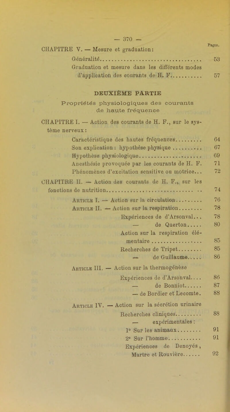 Pages. CHAPITRE V. — Mesure et graduation: Généralité 53 Graduation et mesure dans les différents modes d’application des courants de H. F 57 DEUXIÈME PARTIE Propriétés physiologiques des courants de haute fréquence CHAPITRE I. — Action des courants de H. F., sur le sys- tème nerveux : Caractéristique des hautes fréquences 64 Son explication : hypothèse physique 67 Hypothèse physiologique 69 Anesthésie provoquée par les courants de H. F. 71 Phénomènes d’excitation sensitive ou motrice... 72 CHAPITRE II. — Action des courants de PI. F., sur les fonctions de nutrition 74 Article I. — Action sur la circulation 76 Article II. — Action sur la respiration 78 Expériences de d’Arsonval... 78 — de Querton 80 Action sur la respiration élé- mentaire 85 Recherches de Tripet 85 — de Guillaume 86 Article III. — Action sur la thermogénèse Expériences de d’Arsonval.... 86 — de Bonniot 87 — de Bordier et Lecomte. 88 Article IV. — Action sur la sécrétion urinaire Recherches cliniques 88 — expérimentales : 1° Sur les animaux 91 2° Sur l’homme 91 Expériences de Denoyés, Martre et Rouvière 92