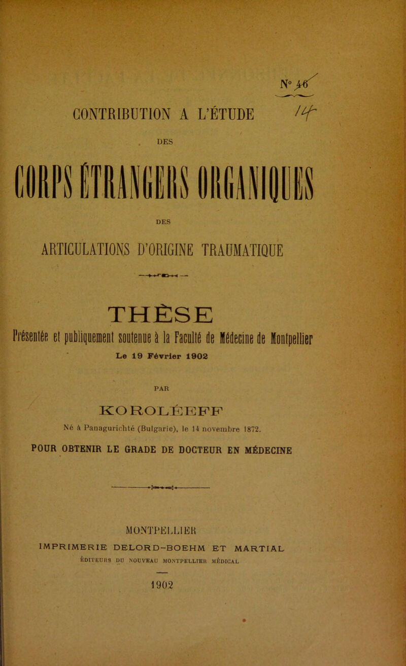 N•>«/ CONTRIBUTION A L’ÉTUDE DES DES ARTICULATIONS D’ORIGINE TRAUMATIQUE ►W'OM THÈSE l'i’ÉsentÉB El publiquemeiil soutenue a la Facullé île Médecine île Montpellier Le 19 Février 1902 KOROLÉEPF Né à Panagurichté (Bulgarie), le 14 novembre 1872. POUR OBTENIR LE GRADE DE DOCTEUR EN MÉDECINE MONTPELLIER imprimerie delord-boehm et martial ÉDITEURS DU NOUVEAU MONTPELLIER MÉDICAL