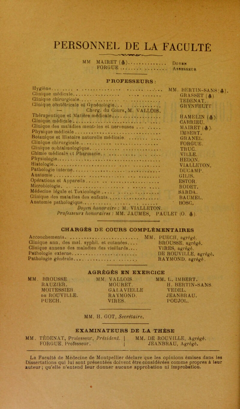 PERSONNEL DE LA FACULTE MM MAIRET(*) Do yrn LORGUE A ssrssku r PROFESSEURS : »y8'ôn« MM. BERTIN-SANS'4t) Clinique médicale GRASSET (A) (Clinique chirurgicale TEDENAT Clinique obstétricale et Gynécologie... GRYNFELTT — Chnrg. du Cours, M. VALLOIS. Thérapeutique et Matière médicale HAMELIN IJL'i Clinique médicale CARRIEU. Clinique des maladies menti les et nerveuses ... ..... MAIRET (ejjs). Physique médicale IMBERT. Botanique et Histoire naturelle médicale GRANEL. Clinique chirurgicale FORGUE. Clinique ophtalmologique. TRUC. Chimie médicale it Pharmacie VILLE. Physiologie HE DON. Histologie.. VIALLETON. Pathologie interne DUCAMP. Anatomie ! G1LIR. Opérations et Appareils ESTOR. Microbiologie RODET. Médecine légale et Toxicologie SAHDA. Clinique des maladies des enfants. BAUMEL. Anatomie pathologique • BOSC. Doyen honoraire : M. VIALLETON. Professeurs honoraires : MM. JAUMES, PAULET (O. $). CHARGÉS DE COURS COMPLÉMENTAIRES Accouchements MM. PUECH, agrégé. Clinique ann. des mol. syphil. et cutanées.... BROUSSE, agrégé. Clinique aunexe des maladies des vieillards.... VIRES, agrégé. Pathologie externe DE ROUVILLE, agrégé. Pathologie générale RAYMOND, agrégé. AGRÉGÉS EN EXERCICE MM. BROUSSE MM. VALLOIS. MM. L. IMBERT. RAUZIER. MOURET. H. BERTIN-SANS MOITESSIER GALA VIELLE VEDEL. du ROUVILLE. RAYMOND. JEANBRAU. PUECH. VIRES. POUJOL. MM. H. GOT, Secrétaire. EXAMINATEURS DE LA THÈSE MM. TÉDENAT, Professeur, Président. | MM. DE ROUVILLE, Agrégé. FORGUE, Professeur. | JEANBRAU, Agrégé. La Faculté de Médecine de Montpellier déclare que les opinions émises dans les Dissertations qui lui sont présentées doivent être considérées comme propres à leur auteur; qu'elle n'entend leur donner aucune approbation ni improbation.