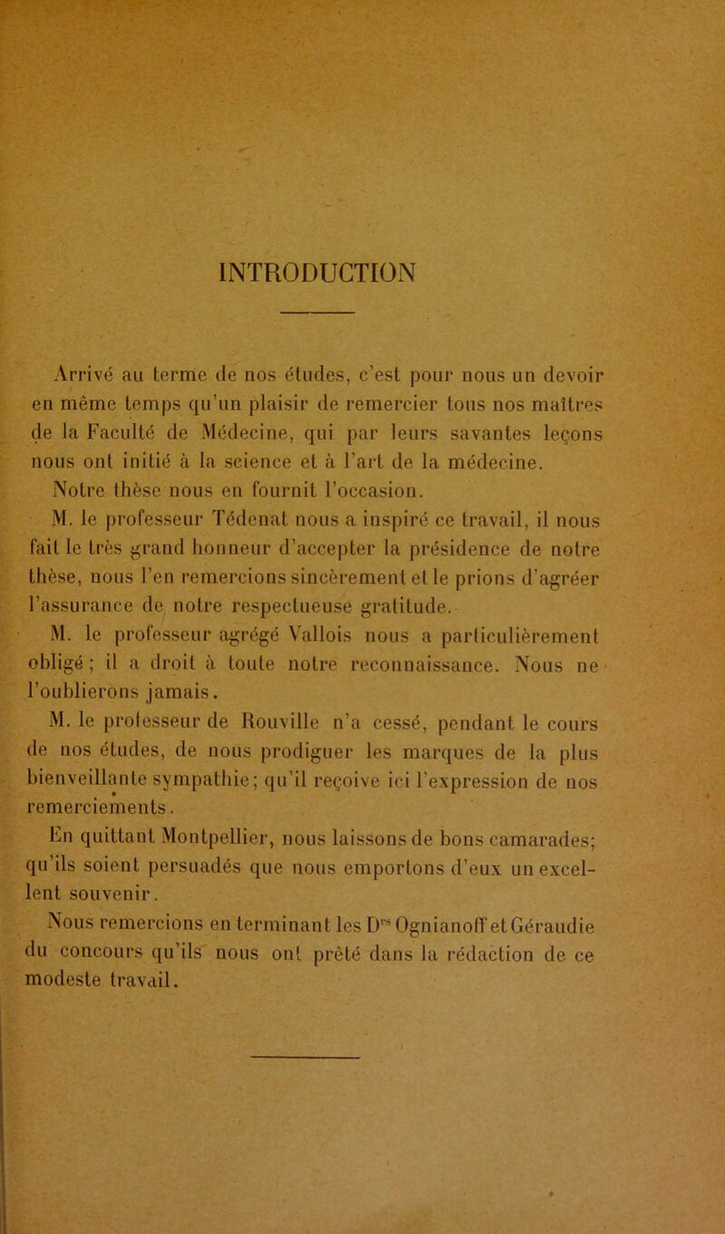 INTRODUCTION Arrivé au terme île nos études, c’est pour nous un devoir en même temps qu’un plaisir de remercier tous nos maîtres de la Faculté de Médecine, qui par leurs savantes leçons nous ont initié à la science et à l’art de la médecine. Notre thèse nous en fournit l’occasion. M. le professeur Tédenat nous a inspiré ce travail, il nous fait le très grand honneur d’accepter la présidence de notre thèse, nous l'en remercions sincèrement et le prions d’agréer l’assurance de notre respectueuse gratitude. M. le professeur agrégé Vallois nous a particulièrement obligé ; il a droit à toute notre reconnaissance. Nous ne l’oublierons jamais. M. le professeur de Rouville n’a cessé, pendant le cours de nos études, de nous prodiguer les marques de la plus bienveillante sympathie; qu’il reçoive ici l'expression de nos remerciements. En quittant Montpellier, nous laissons de bons camarades; qu’ils soient persuadés que nous emportons d’eux un excel- lent souvenir. Nous remercions en terminant les DreOgnianoff etGéraudie du concours qu’ils nous ont prêté dans la rédaction de ce modeste travail.