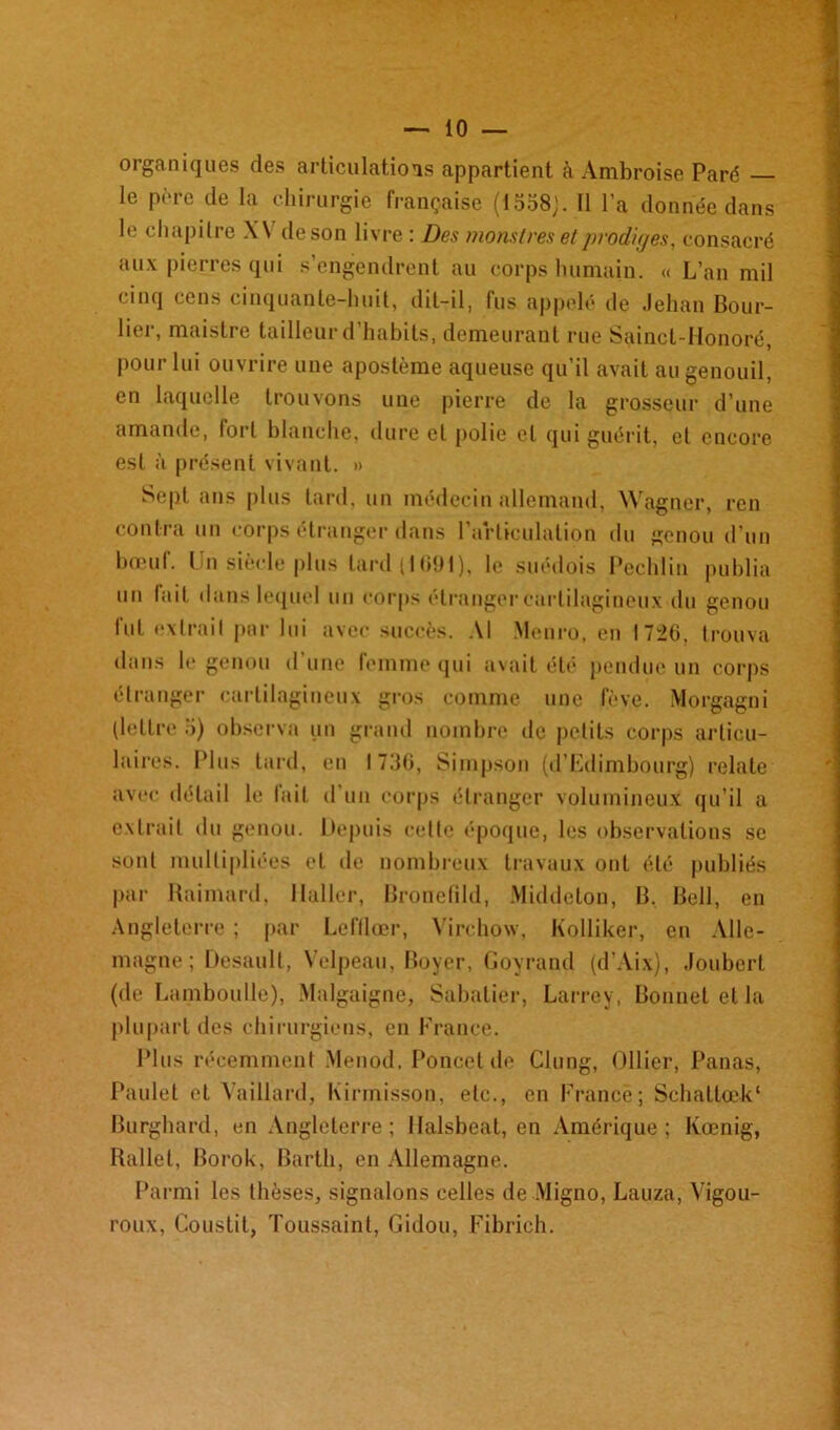 organiques des articulations appartient à Ambroise Paré le père de la chirurgie française (1558;. Il l’a donnée dans le chapitre \\ deson livre : Des monstres et prodiges, consacré aux pierres qui s’engendrent au corps humain. « L’an mil cinq cens cinquante-huit, dit-il, fus appelé de Jehan Bouc- lier, maistre tailleur d’habits, demeurant rue Sainct-Honoré, pour lui ouvrire une apostème aqueuse qu’il avait au genouil, en laquelle trouvons une pierre de la grosseur d’une amande, fort blanche, dure et polie et qui guérit, et encore est à présent vivant. » Sept ans plus tard, un médecin allemand, Wagner, ren contra un corps étranger dans l’articulation du genou d’un bœuf. Un siècle plus lard {IG91), le suédois Peehlin publia un lait dans lequel un corps étranger cartilagineux du genou fut extrait par lui avec succès. Al Menro, en 1726, trouva dans le genou d une femme qui avait été pendue un corps étranger cartilagineux gros comme une fève. Morgagni (lettre 5) observa un grand nombre de petits corps articu- laires. Plus tard, en I 736, Simpson (d’Edimbourg) relate avec détail le fait d’un corps étranger volumineux qu’il a extrait du genou. Depuis celte époque, les observations se sont multipliées et de nombreux travaux ont été publiés par Raimard, Haller, Bronefild, Middelon, B, Bell, en Angleterre ; par Lcftlœr, Virchow, Kolliker, en Alle- magne ; Desault, Velpeau, Boyer, Goyrand (d’Aix), Jouberl (de LambouLle), Malgaigne, Sabatier, Larrey, Bonnet et la plupart des chirurgiens, en France. Plus récemment Menod. Poncet de Clung, Ollier, Panas, Paulet et Vaillard, Kirmisson, etc., en France; Schaltœk1 Burghard, en Angleterre; Halsbeat, en Amérique; Kœnig, Ballet, Borok, Bartli, en Allemagne. Parmi les thèses, signalons celles de Migno, Lauza, Yigou- roux, Couslit, Toussaint, Gidou, Fibrich.