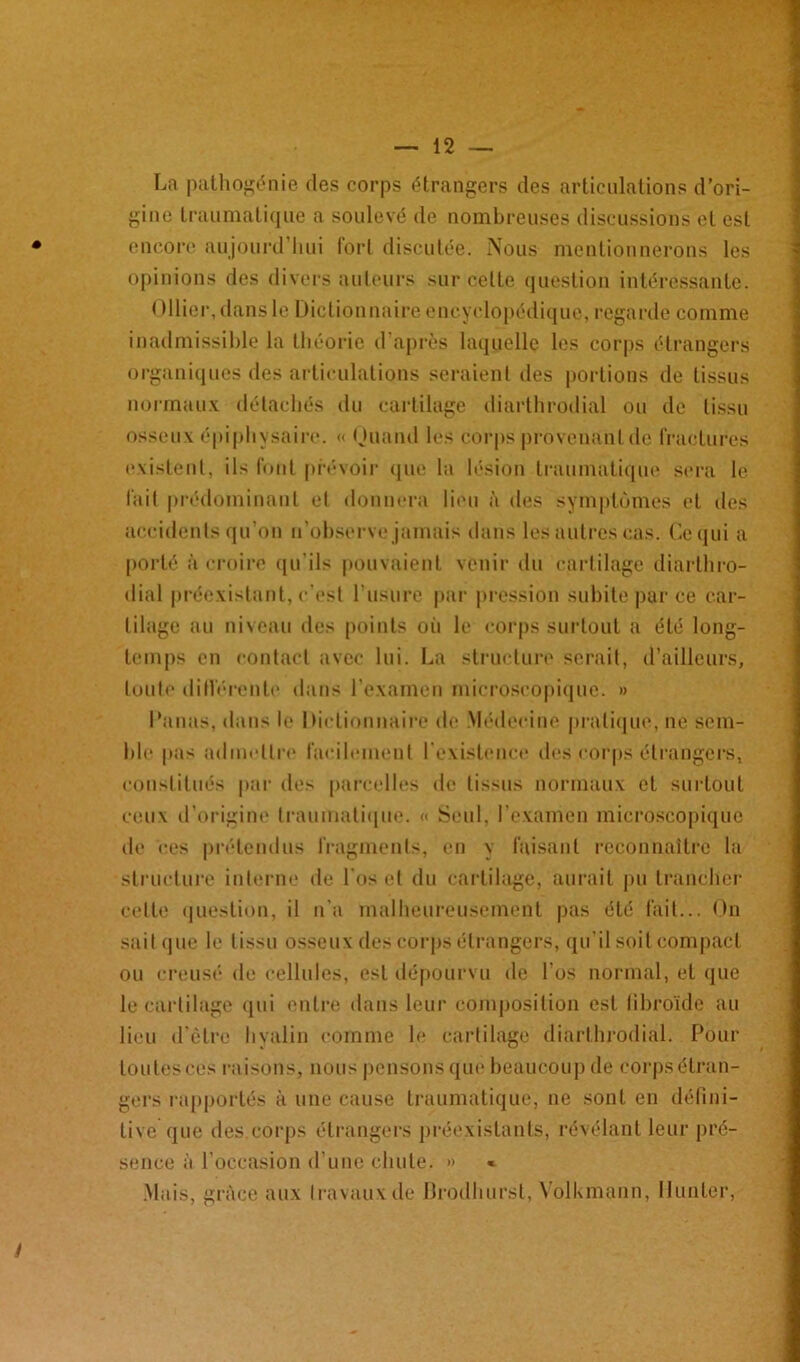La pathogénie des corps étrangers des articulations d’ori- gine traumatique a soulevé de nombreuses discussions et est encore aujourd’hui fort discutée. Nous mentionnerons les opinions des divers auteurs sur celte question intéressante. Ollier, dans le Dictionnaire encyclopédique, regarde comme inadmissible la théorie d’après laquelle les corps étrangers organiques des articulations seraient des portions de tissus normaux détachés du cartilage diarthrodial ou de tissu osseux épiphysaire. « Quand les corps provenant de fractures existent, ils font prévoir que la lésion traumatique sera le fait prédominant et donnera lieu à des symptômes et des accidents qu’on n’observe jamais dans les autres cas. Ce qui a porté à croire qu’ils pouvaient venir du cartilage diarthro- dial préexistant, c’est l’usure par pression subite par ce car- tilage au niveau des points où le corps surtout a été long- temps en contact avec lui. La structure serait, d’ailleurs, toute différente dans l’examen microscopique. » l'anus, dans le Dictionnaire de Médecine pratique, ne sem- ble pas admettre facilement l’existence des corps étrangers, constitués par des parcelles de tissus normaux et surtout ceux d’origine traumatique. « Seul, l’examen microscopique de ces prétendus fragments, en y faisant reconnaître la structure interne de l'os et du cartilage, aurait pu trancher cette question, il n’a malheureusement pas été fait... On sait que le tissu osseux des corps étrangers, qu’il soit compact ou creusé de cellules, est dépourvu de l’os normal, et que le cartilage qui entre dans leur composition est fibroïde au lieu d'être hyalin comme le cartilage diarthrodial. Pour toutes ces raisons, nous pensons que beaucoup de corps étran- gers rapportés à une cause traumatique, ne sont en défini- tive que des.corps étrangers préexistants, révélant leur pré- sence à l’occasion d’une chute. » « Mais, grâce aux travaux de Drodhurst, Volkmann, Hunier,