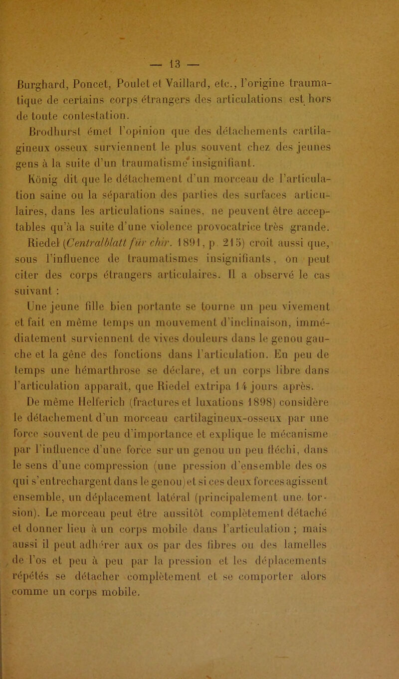 Burghard, Poncet, Poulet et Vaillard, etc., l’origine trauma- tique de certains corps étrangers des articulations est hors de toute contestation. Brodhursl émet l’opinion que des détachements cartila- gineux osseux surviennent le plus souvent chez des jeunes gens à la suite d’un traumatisme*insignifiant. Kônig dit que le détachement d’un morceau de l’articula- tion saine ou la séparation des parties des surfaces articu- laires, dans les articulations saines, ne peuvent être accep- tables qu’à la suite d’une violence provocatrice très grande. Riedel [Centralblatt fur chir. 1891, p 213) croit aussi que, sous l’influence de traumatismes insignifiants, on peut citer des corps étrangers articulaires. 11 a observé le cas suivant : Une jeune fille bien portante se tourne un peu vivement et fait en même temps un mouvement d’inclinaison, immé- diatement surviennent de vives douleurs dans le genou gau- che et la gêne des fonctions dans l’articulation. En peu de temps une hémarthrose se déclare, et un corps libre dans l’articulation apparaît, que Riedel extripa 14 jours après. De même Hellerich (fractures et luxations 1898) considère le détachement d’un morceau cartilagineux-osseux par une force souvent de peu d’importance et explique le mécanisme par l’influence d’une force sur un genou un peu fléchi, dans le sens d’une compression (une pression d’ensemble des os qui s’entrechargent dans le genou)et si ces deux forces agissent ensemble, un déplacement latéral (principalement une tor- sion). Le morceau peut être aussitôt complètement détaché et donner lieu à un corps mobile dans l’articulation ; mais aussi il peut adhérer aux os par des fibres ou des lamelles de l’os et peu à peu par la pression et les déplacements répétés se détacher complètement et se comporter alors comme un corps mobile.