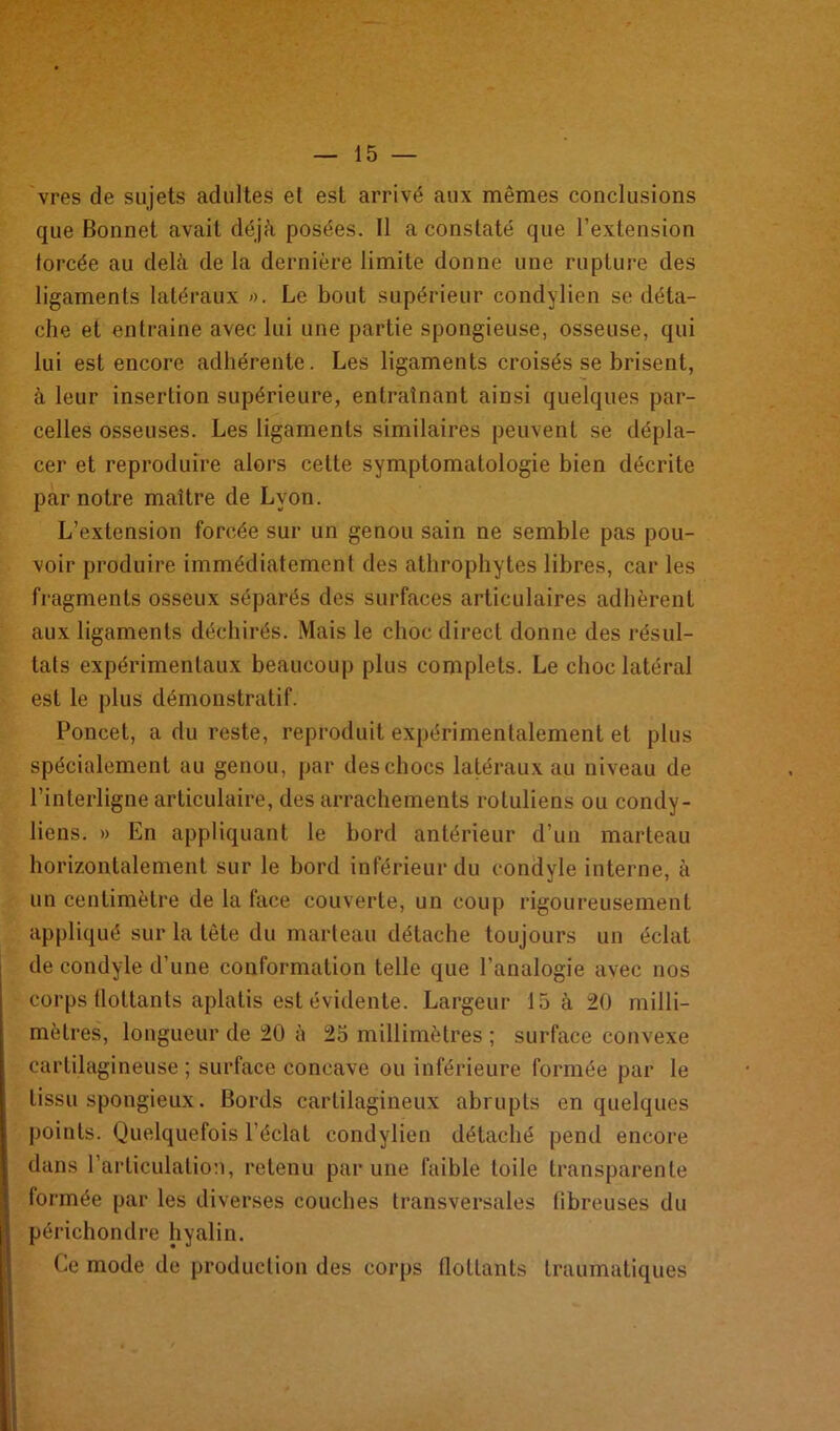 vres de sujets adultes et est arrivé aux mêmes conclusions que Bonnet avait déjà posées. Il a constaté que l’extension forcée au delà de la dernière limite donne une rupture des ligaments latéraux ». Le bout supérieur condylien se déta- che et entraine avec lui une partie spongieuse, osseuse, qui lui est encore adhérente. Les ligaments croisés se brisent, à leur insertion supérieure, entraînant ainsi quelques par- celles osseuses. Les ligaments similaires peuvent se dépla- cer et reproduire alors cette symptomatologie bien décrite par notre maître de Lyon. L’extension forcée sur un genou sain ne semble pas pou- voir produire immédiatement des athrophytes libres, car les fragments osseux séparés des surfaces articulaires adhèrent aux ligaments déchirés. Mais le choc direct donne des résul- tats expérimentaux beaucoup plus complets. Le choc latéral est le plus démonstratif. Poncet, a du reste, reproduit expérimentalement et plus spécialement au genou, par des chocs latéraux au niveau de l’interligne articulaire, des arrachements roluliens ou condy- liens. » En appliquant le bord antérieur d’un marteau horizontalement sur le bord inférieur du condyle interne, à un centimètre de la face couverte, un coup rigoureusement appliqué sur la tète du marteau détache toujours un éclat de condyle d’une conformation telle que l’analogie avec nos corps flottants aplatis est évidente. Largeur 15 à 20 milli- mètres, longueur de 20 à 25 millimètres ; surface convexe cartilagineuse; surface concave ou inférieure formée par le tissu spongieux. Bords cartilagineux abrupts en quelques points. Quelquefois l’éclat condylien détaché pend encore dans l’articulation, retenu par une faible toile transparente formée par les diverses couches transversales libreuses du périchondre hyalin. Ce mode de production des corps flottants traumatiques