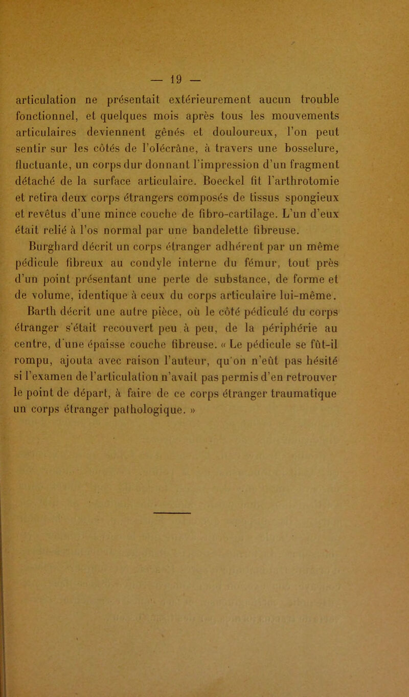 articulation ne présentait extérieurement aucun trouble fonctionnel, et quelques mois après tous les mouvements articulaires deviennent gênés et douloureux, l’on peut sentir sur les côtés de l’olécrâne, à travers une bosselure, fluctuante, un corps dur donnant l’impression d’un fragment détaché de la surface articulaire. Boeckel fit l'arthrotomie et retira deux corps étrangers composés de tissus spongieux et revêtus d’une mince couche de fibro-cartilage. L’un d’eux était relié à l’os normal par une bandelette fibreuse. Burghard décrit un corps étranger adhérent par un même pédicule fibreux au condyle interne du fémur, tout près d’un point présentant une perte de substance, de forme et de volume, identique à ceux du corps articulaire lui-même. Barth décrit une autre pièce, où le côté pédiculé du corps étranger s'était recouvert peu à peu, de la périphérie au centre, d'une épaisse couche fibreuse. « Le pédicule se fût-il rompu, ajouta avec raison l’auteur, qu'on n’eut pas hésité si l’examen de l’articulation n’avait pas permis d’en retrouver le point de départ, à faire de ce corps étranger traumatique un corps étranger pathologique. »