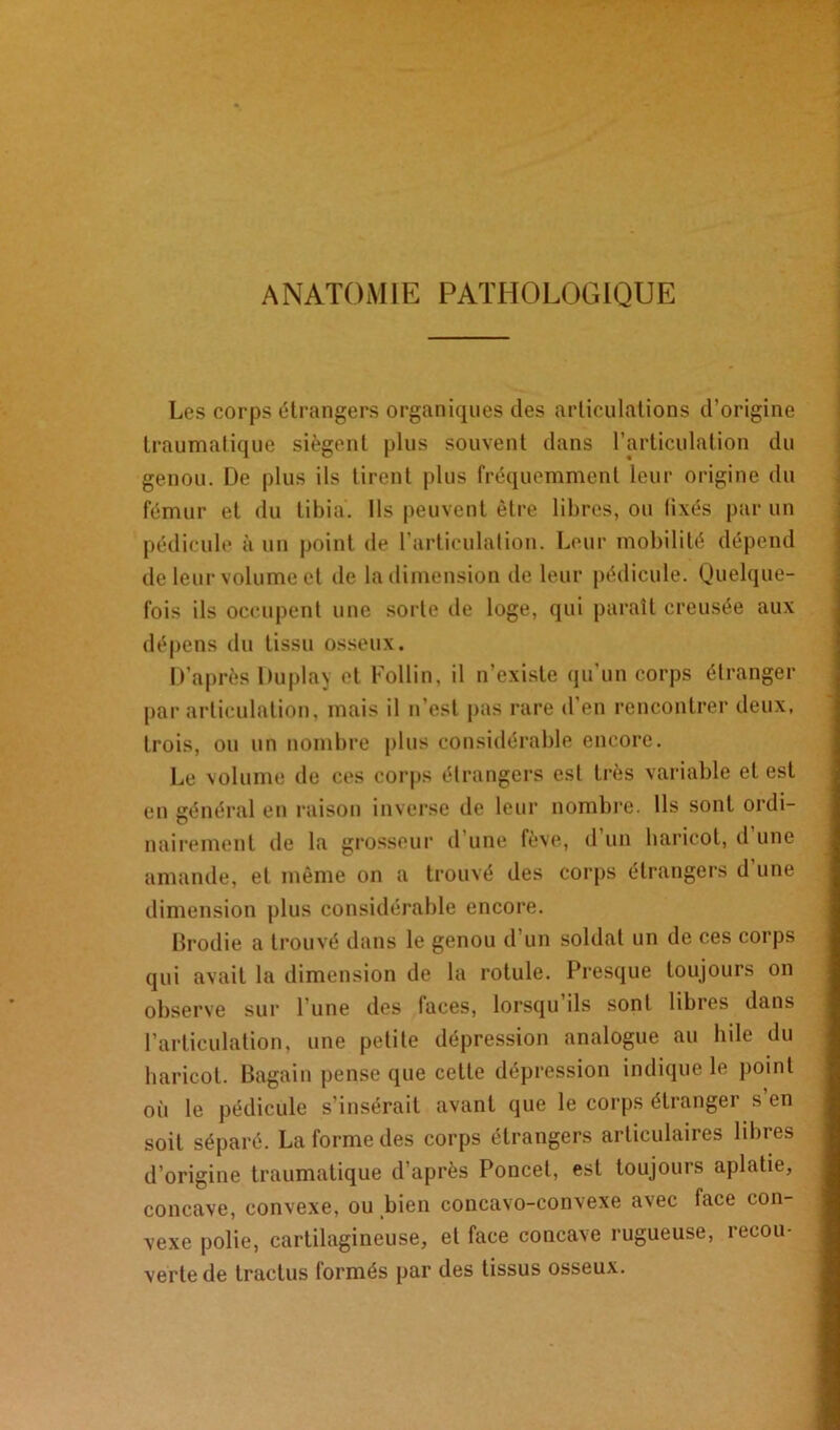 ANATOMIE PATHOLOGIQUE Les corps étrangers organiques des articulations d’origine traumatique siègent plus souvent dans l’articulation du genou. De plus ils tirent plus fréquemment leur origine du fémur et du tibia. Ils peuvent être libres, ou lixés par un pédicule à un point de l’articulation. Leur mobilité dépend de leur volume et de la dimension de leur pédicule. Quelque- fois ils occupent une sorte de loge, qui paraît creusée aux dépens du tissu osseux. D’après Duplay et Follin, il n’existe qu'un corps étranger par articulation, mais il n’est pas rare d’en rencontrer deux, trois, ou un nombre plus considérable encore. Le volume de ces corps étrangers est très variable et est en général en raison inverse de leur nombre. Ils sont ordi- nairement de la grosseur d une fève, d un haricot, d une amande, et môme on a trouvé des corps étrangers d’une dimension plus considérable encore. Brodie a trouvé dans le genou d’un soldat un de ces corps qui avait la dimension de la rotule. Presque toujours on observe sur 1 une des faces, lorsqu ils sont libres dans l’articulation, une petite dépression analogue au hile du haricot. Bagain pense que cette dépression indique le point où le pédicule s’insérait avant que le corps étranger s’en soit séparé. La forme des corps étrangers articulaires libres d’origine traumatique d’après Poncel, est toujours aplatie, concave, convexe, ou bien concavo-convexe avec face con- vexe polie, cartilagineuse, et face concave rugueuse, recou- verte de traclus formés par des tissus osseux.