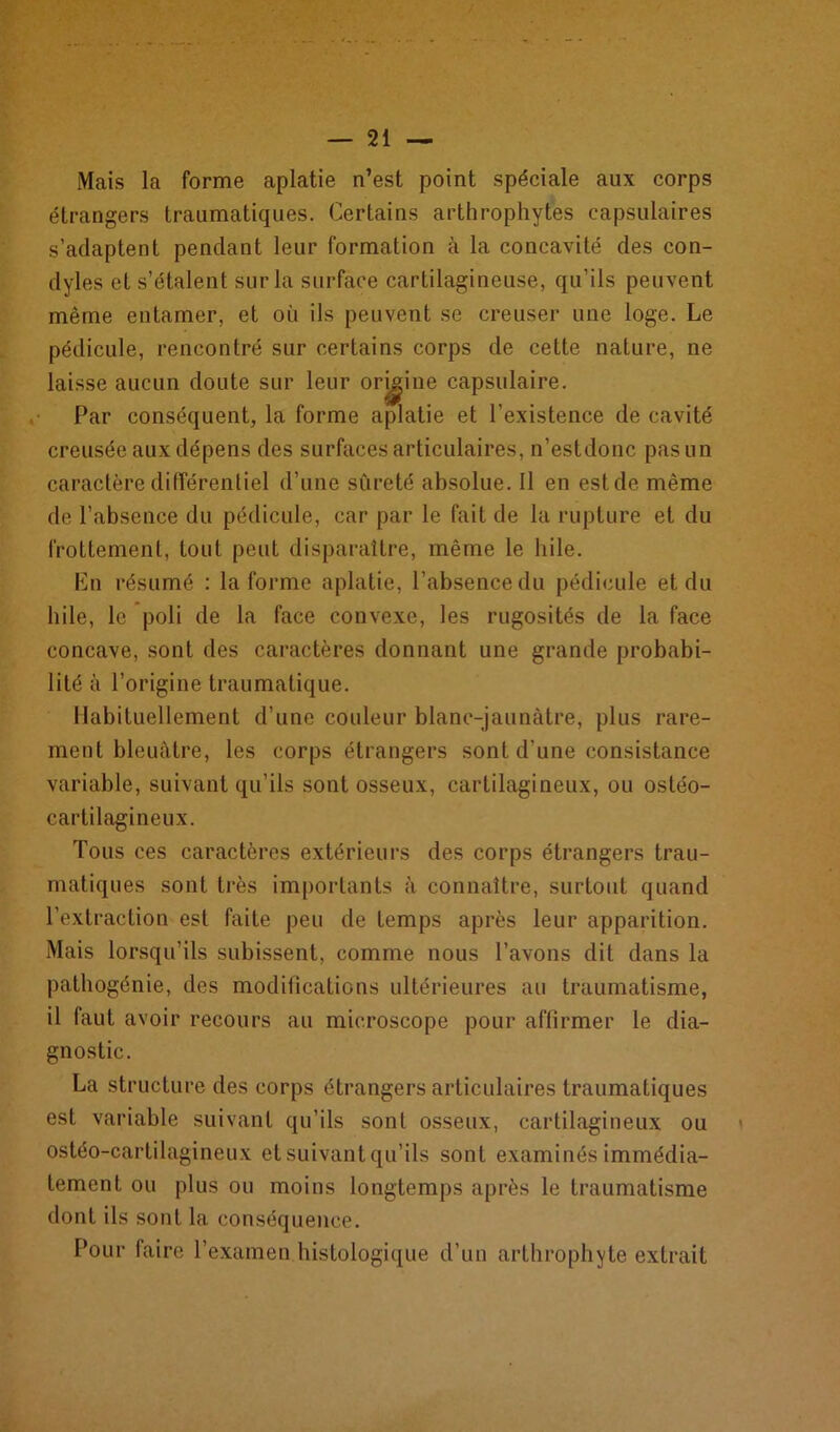 Mais la forme aplatie n’est point spéciale aux corps étrangers traumatiques. Certains arthrophytes capsulaires s’adaptent pendant leur formation à la concavité des con- dyles et s’étalent sur la surface cartilagineuse, qu’ils peuvent même entamer, et où ils peuvent se creuser une loge. Le pédicule, rencontré sur certains corps de cette nature, ne laisse aucun doute sur leur origine capsulaire. Par conséquent, la forme aplatie et l’existence de cavité creusée aux dépens des surfaces articulaires, n’estdonc pas un caractère différentiel d’une sûreté absolue. Il en est de même de l’absence du pédicule, car par le fait de la rupture et du frottement, tout peut disparaître, même le hile. En résumé : Informe aplatie, l’absence du pédicule et du hile, le poli de la face convexe, les rugosités de la face concave, sont des caractères donnant une grande probabi- lité à l’origine traumatique. Habituellement d’une couleur blanc-jaunâtre, plus rare- ment bleuâtre, les corps étrangers sont d’une consistance variable, suivant qu’ils sont osseux, cartilagineux, ou ostéo- cartilagineux. Tous ces caractères extérieurs des corps étrangers trau- matiques sont très importants à connaître, surtout quand l'extraction est faite peu de temps après leur apparition. Mais lorsqu’ils subissent, comme nous l’avons dit dans la pathogénie, des modifications ultérieures au traumatisme, il faut avoir recours au microscope pour affirmer le dia- gnostic. La structure des corps étrangers articulaires traumatiques est variable suivant qu’ils sont osseux, cartilagineux ou ostéo-cartilagineux et suivant qu’ils sont examinés immédia- tement ou plus ou moins longtemps après le traumatisme dont ils sont la conséquence. Pour faire l’examen histologique d’un arthrophyte extrait