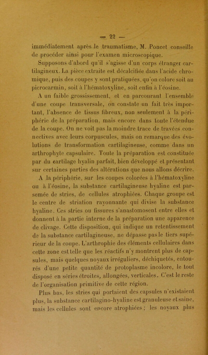 immédiate mont après le traumatisme, M. Poucet conseille de procéder ainsi pour l’examen microscopique. Supposons d’abord qu’il s’agisse d’un corps étranger car- tilagineux. La pièce extraite est décalcifiée dans l’acide chro- mique, puis des coupes y sont pratiquées, qu’on colore soit au picrocarmin, soit à l’hémaloxyline, soit enfin à l’éosine. A un faible grossissement, et en parcourant l’ensemble d’une coupe transversale, on constate un fait très impor- tant, l’absence de tissus fibreux, non seulement à la péri- phérie de la préparation, mais encore dans toute l’étendue de la coupe. On ne voit pas la moindre trace de travées con- nectives avec leurs corpuscules, mais on remarque des évo- lutions de transformation cartilagineuse, comme dans un arthrophytc capsulaire. Toute la préparation est constituée par du cartilage hyalin parfait, bien développé et présentant sur certaines parties des altérations que nous allons décrire. A la périphérie, sur les coupes colorées à l’hématoxyline ou à l’éosine, la substance cartilagineuse hyaline est par- semée de stries, de cellules atrophiées. Chaque groupe est le centre de striation rayonnante qui divise la substance hyaline. Ces stries ou fissures s’anastomosent entre elles et donnent à la partie interne de la préparation une apparence de clivage. Cette disposition, qui indique un retentissement de la substance cartilagineuse, ne dépasse pas le tiers supé- rieur de la coupe. L’arthrophie des éléments cellulaires dans cette zone est telle que les réactifs n’y montrent plus de cap- sules, mais quelques noyaux irréguliers, déchiquetés, entou- rés d’une petite quantité de protoplasme incolore, le tout disposé en séries étroites, allongées, verticales. C’est le reste de l’organisation primitive de cette région. Plus bas, les stries qui portaient des capsules n’existaient plus, la substance carlilagino-hyaline est granuleuse etsaine, mais les cellules sont encore atrophiées ; les noyaux plus