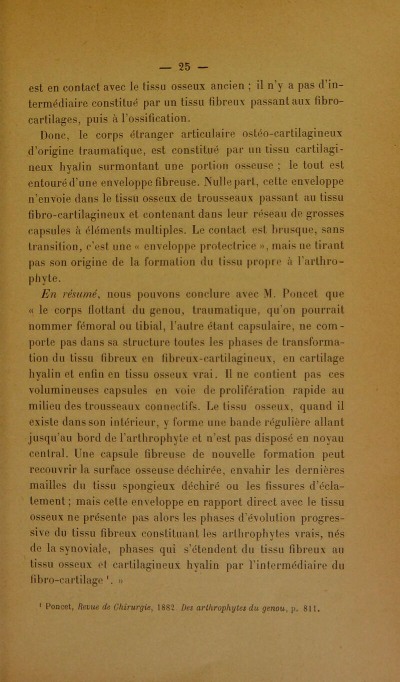 est en contact avec le tissu osseux ancien ; il n’y a pas d’in- termédiaire constitué par un tissu fibreux passant aux fibro- cartilages, puis à l’ossification. Donc, le corps étranger articulaire ostéo-cartilagineux d’origine traumatique, est constitué par un tissu cartilagi- neux hyalin surmontant une portion osseuse ; le tout est entouréd’une enveloppe fibreuse. Nulle part, celte enveloppe n’envoie dans le tissu osseux de trousseaux passant au tissu fibro-cartilagineux et contenant dans leur réseau de grosses capsules à éléments multiples. Le contact est brusque, sans transition, c’est une « enveloppe protectrice », mais ne tirant pas son origine de la formation du tissu propre à l’arthro- piayte. En résumé, nous pouvons conclure avec M. Poncet que « le corps flottant du genou, traumatique, qu’on pourrait nommer fémoral ou tibial, l’autre étant capsulaire, ne com- porte pas dans sa structure toutes les phases de transforma- tion du tissu fibreux en fibreux-cartilagineux, en cartilage hyalin et enfin en tissu osseux vrai. Il ne contient pas ces volumineuses capsules en voie de prolifération rapide au milieu des trousseaux connectifs. Le tissu osseux, quand il existe dans son intérieur, y forme une bande régulière allant jusqu’au bord de l’arthrophyte et u’est pas disposé en noyau central. Une capsule fibreuse de nouvelle formation peut recouvrir la surface osseuse déchirée, envahir les dernières mailles du tissu spongieux déchiré ou les fissures d’écla- tement ; mais cette enveloppe en rapport direct avec le tissu osseux ne présente pas alors les phases d’évolution progres- sive du tissu fibreux constituant les arthrophytes vrais, nés de la synoviale, phases qui s’étendent du tissu fibreux au tissu osseux et cartilagineux hyalin par l’intermédiaire du fibro-cartilage 1. » 1 Poncet, Revue de Chirurgie, 1882 Des arthrophytes du genou, p. 811.