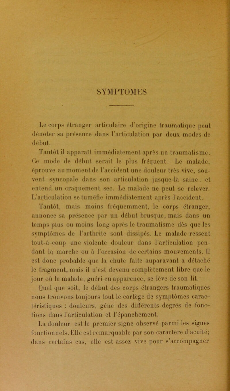 SYMPTOMES Le corps étranger articulaire d’origine traumatique peut dénoter sa présence dans l’articulation par deux modes de début. Tantôt il apparaît immédiatement après un traumatisme. Ce mode de début serait le plus fréquent. Le malade, éprouve au moment de l’accident une douleur très vive, sou- vent syncopale dans son articulation jusque-là saine, et entend un craquement sec. Le malade ne peut se relever. L’articulation se tuméfie immédiatement après l'accident. Tantôt, mais moins fréquemment, le corps étranger, annonce sa présence par un début brusque, mais dans un temps plus ou moins long après le traumatisme dès que les symptômes de l’arthrite sont dissipés. Le malade ressent tout-à-coup une violente douleur dans l’articulation pen- dant la marche ou à l’occasion de certains mouvements. Il est donc probable que la chute faite auparavant a détaché le fragment, mais il n’est devenu complètement libre que le jour oii le malade, guéri en apparence, se lève de son lit. Quel que soit, le début des corps étrangers traumatiques nous trouvons toujours tout le cortège de symptômes carac- téristiques : douleurs, gène des différents degrés de fonc- tions dans l’articulation et l’épanchement. La douleur est le premier signe observé parmi les signes fonctionnels. Elle est remarquable par son caractère d'acuité; dans certains cas, elle est assez vive pour s’accompagner