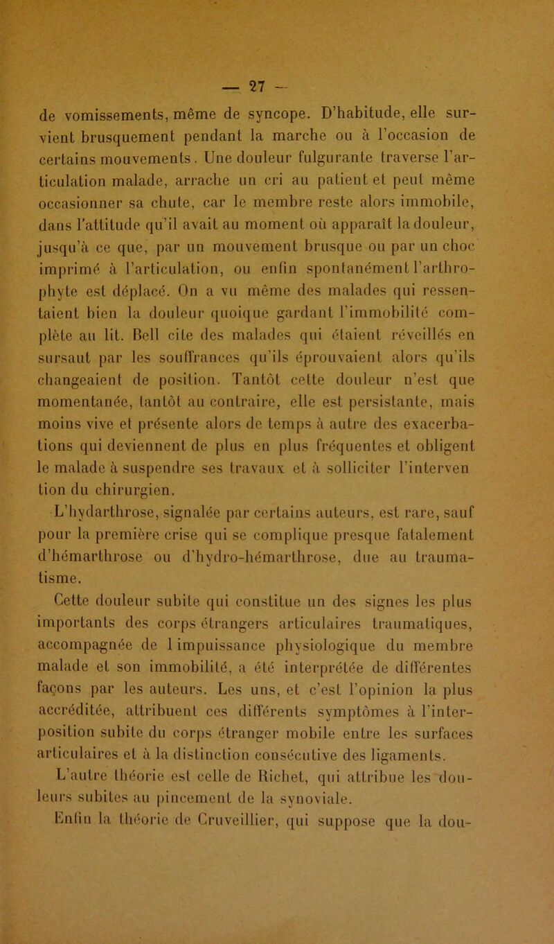 de vomissements, même de syncope. D’habitude, elle sur- vient brusquement pendant la marche ou à l’occasion de certains mouvements. Une douleur fulgurante traverse l’ar- ticulation malade, arrache un cri au patient et peut même occasionner sa chute, car le membre reste alors immobile, dans l’attitude qu’il avait au moment où apparaît la douleur, jusqu’à ce que, par un mouvement brusque ou par un choc imprimé à l’articulation, ou enfin spontanément l’arthro- phyte est déplacé. On a vu même des malades qui ressen- taient bien la douleur quoique gardant l’immobilité com- plète au lit. Bell cite des malades qui étaient réveillés en sursaut par les souffrances qu’ils éprouvaient alors qu'ils changeaient de position. Tantôt cette douleur n’est que momentanée, tantôt au contraire, elle est persistante, mais moins vive et présente alors de temps à autre des exacerba- tions qui deviennent de plus en plus fréquentes et obligent le malade à suspendre ses travaux et à solliciter l’interven tion du chirurgien. L’hydarthrose, signalée par certains auteurs, est rare, sauf pour la première crise qui se complique presque fatalement d’hémarthrose ou d’hydro-hémarthrose, due au trauma- tisme. Cette douleur subite qui constitue un des signes les plus importants des corps étrangers articulaires traumatiques, accompagnée de 1 impuissance physiologique du membre malade et son immobilité, a été interprétée de différentes façons par les auteurs. Les uns, et c’est l’opinion la plus accréditée, attribuent ces différents symptômes à l’inter- position subite du corps étranger mobile entre les surfaces articulaires et à la distinction consécutive des ligaments. L’autre théorie est celle de Richet, qui attribue les dou- leurs subites au pincement de la synoviale. Enfin la théorie de Cruveillier, qui suppose que la don-