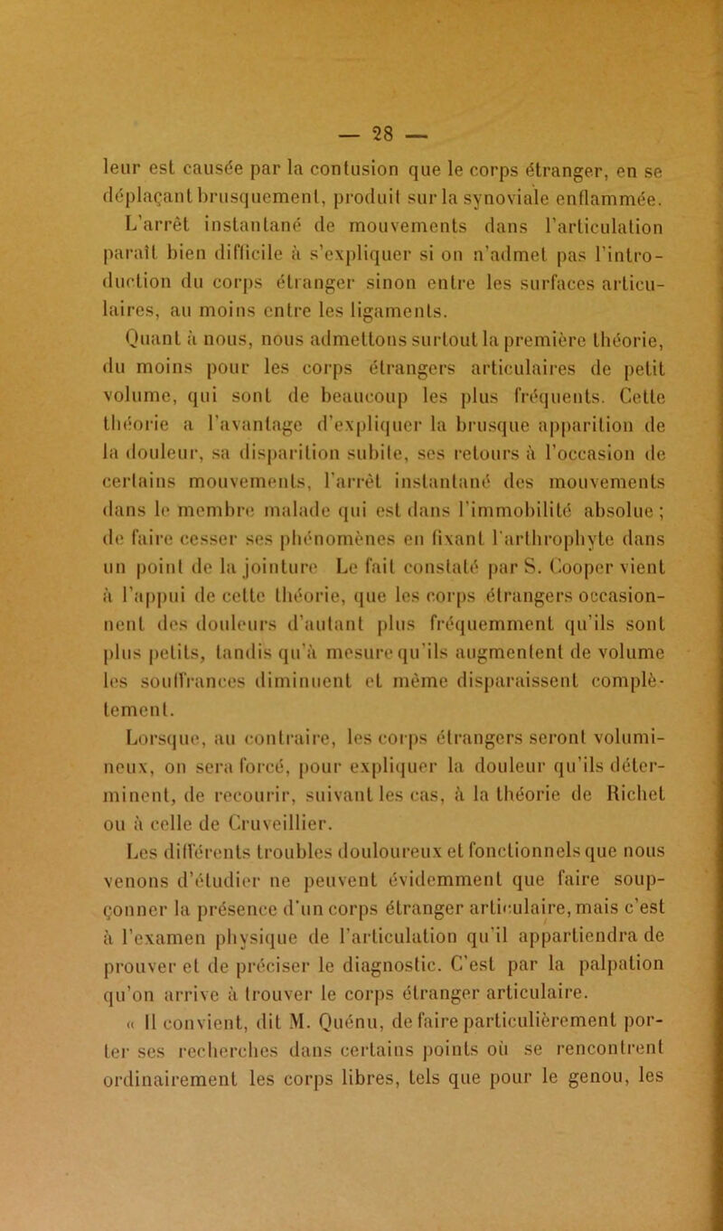 leur est causée par la contusion que le corps étranger, en se déplaçant brusquement, produit sur la synoviale enflammée. L’arrêt instantané de mouvements dans l’articulation paraît bien difficile à s’expliquer si on n’admet pas l’intro- duction du corps étranger sinon entre les surfaces articu- laires, au moins entre les ligaments. Quant à nous, nous admettons surtout la première théorie, du moins pour les corps étrangers articulaires de petit volume, qui sont de beaucoup les plus fréquents. Cette théorie a l'avantage d’expliquer la brusque apparition de la douleur, sa disparition subite, ses retours à l’occasion de certains mouvements, l'arrêt instantané des mouvements dans le membre malade qui est dans l’immobilité absolue; de faire cesser ses phénomènes en fixant l arthrophyte dans un point de la jointure Le fait constaté par S. Cooper vient à l’appui de celte théorie, que les corps étrangers occasion- nent des douleurs d'autant plus fréquemment qu'ils sont plus petits, tandis qu’à mesure qu'ils augmentent de volume les souffrances diminuent et même disparaissent complè- tement. Lorsque, au contraire, les corps étrangers seront volumi- neux, on sera forcé, pour expliquer la douleur qu’ils déter- minent, de recourir, suivant les cas, à la théorie de Richet ou à celle de Cruveillier. Les différents troubles douloureux et fonctionnels que nous venons d’étudier ne peuvent évidemment que faire soup- çonner la présence d’un corps étranger articulaire, mais c’est à l’examen physique de l’articulation qu’il appartiendra de prouver et de préciser le diagnostic. C’est par la palpation qu’on arrive à trouver le corps étranger articulaire. « il convient, «lit M. Quénu, de faire particulièrement por- ter scs recherches dans certains points où se rencontrent ordinairement les corps libres, tels que pour le genou, les