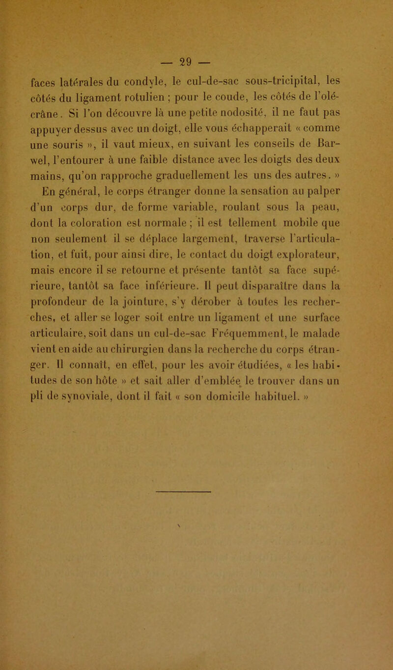 faces latérales du condyle, le cul-de-sac sous-tricipital, les côtés du ligament rotulien ; pour le coude, les côtés de l’olé- crane. Si l’on découvre là une petite nodosité, il ne faut pas appuyer dessus avec un doigt, elle vous échapperait «comme une souris », il vaut mieux, en suivant les conseils de Bar- wel, l’entourer à une faible distance avec les doigts des deux mains, qu’on rapproche graduellement les uns des autres. » En général, le corps étranger donne la sensation au palper d’un corps dur, de forme variable, roulant sous la peau, dont la coloration est normale ; il est tellement mobile que non seulement il se déplace largement, traverse l’articula- tion, et fuit, pour ainsi dire, le contact du doigt explorateur, mais encore il se retourne et présente tantôt sa face supé- rieure, tantôt sa face inférieure. 11 peut disparaître dans la profondeur de la jointure, s’v dérober à toutes les recher- ches, et aller se loger soit entre un ligament et une surface articulaire, soit dans un cul-de-sac Fréquemment, le malade vient en aide au chirurgien dans la recherche du corps étran- ger. 11 connaît, en effet, pour les avoir étudiées, « les habi- tudes de son hôte » et sait aller d’emblée le trouver dans un » pli de synoviale, dont il fait « son domicile habituel. » \