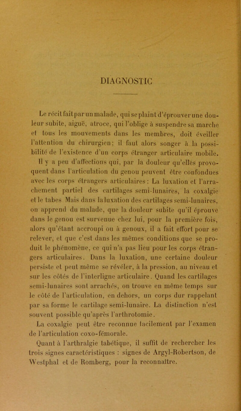 DIAGNOSTIC Le récit fait par un malade, qui se plaint d’éprouver une dou- leur subite, aiguë, atroce, qui l’oblige à suspendre sa marche et tous les mouvements dans les membres, doit éveiller l’attention du chirurgien; il faut alors songer à la possi- bilité de l'existence d’un corps étranger articulaire mobile. 11 y a peu d’alTections qui, par la douleur qu’elles provo- quent dans I articulation du genou peuvent être confondues avec les corps étrangers articulaires: La luxation et l’arra- chement partiel des cartilages semi-lunaires, la coxalgie et le tabes Mais dans la luxation des cartilagés semi-lunaires, on apprend du malade, que la douleur subite qu’il éprouve dans le genou est survenue chez lui, pour la première fois, alors qu’étant accroupi ou à genoux, il a fait effort pour se relever, et que c’est dans les mêmes conditions que se pro- duit le phénomène, ce qui n’a pas lieu pour les corps étran- gers articulaires. Dans la luxation, une certaine douleur persiste et peut même se révéler, à la pression, au niveau et sur les côtés de l'interligne articulaire. Quand les cartilages semi-lunaires sont arrachés, on trouve en même temps sur le côté de l’articulation, en dehors, un corps dur rappelant par sa forme le cartilage semi-lunaire. La distinction n’est souvent possible qu'après l’arthrotomie. La coxalgie peut être reconnue facilement par l’examen de l’articulation coxo-fémorale. Quanta l’arthralgie tabétique, il suffit de rechercher les trois signes caractéristiques : signes de Argyl-Robertson, de Westphal et de Romberg, pour la reconnaître.