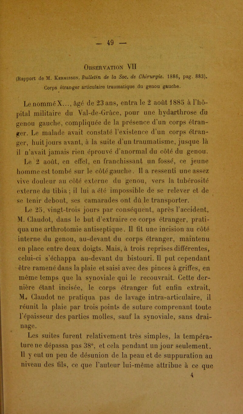 Observation VII (Rapport de M. Kbrmisson. Bulletin de la Soc. de Chirurgie. 1886, pag. 883). Corps étranger articulaire traumatique du genou gauche. Le nomméX..., âgé de 23 ans, entra le 2 août 1883 à l’hô- pital militaire du Val-de-Gràce, pour une hydarthrose du genou gauche, compliquée de la présence d’un corps étran- ger. Le malade avait constaté l’existence d’un corps étran- ger, huit jours avant, à la suite d’un traumatisme, jusque là il n’avait jamais rien éprouvé d’anormal du côté du genou. Le 2 août, en effet, en franchissant un fossé, ce jeune homme est tombé sur le côté gauche. 11 a ressenti une assez vive douleur au côté externe du genou, vers la tubérosité externe du tibia; il lui a élé impossible de se relever et de se tenir debout, ses camarades ont dû le transporter. Le 25, vingt-trois jours par conséquent, après l’accident, M. Claudot, dans le but d’extraire ce corps étranger, prati- qua une arthrotomie antiseptique. Il fit une incision au côté interne du genou, au-devant du corps étranger, maintenu en place entre deux doigts. Mais, à trois reprises différentes, celui-ci s’échappa au-devant du bistouri. Il put cependant être ramené dans la plaie et saisi avec des pinces à griffes, en même temps que la synoviale qui le recouvrait. Cette der- nière étant incisée, le corps étranger fut enfin extrait, Mi Claudot ne pratiqua pas de lavage intra-articulaire, il réunit la plaie par trois points de suture comprenant toute l’épaisseur des parties molles, sauf la synoviale, sans drai- nage. Les suites furent relativement très simples, la tempéra- ture ne dépassa pas 38°, et cela pendant un jour seulement. 11 y eut un peu de désunion de la peau et de suppuration au niveau des fils, ce que l’auteur lui-même attribue à ce que 4