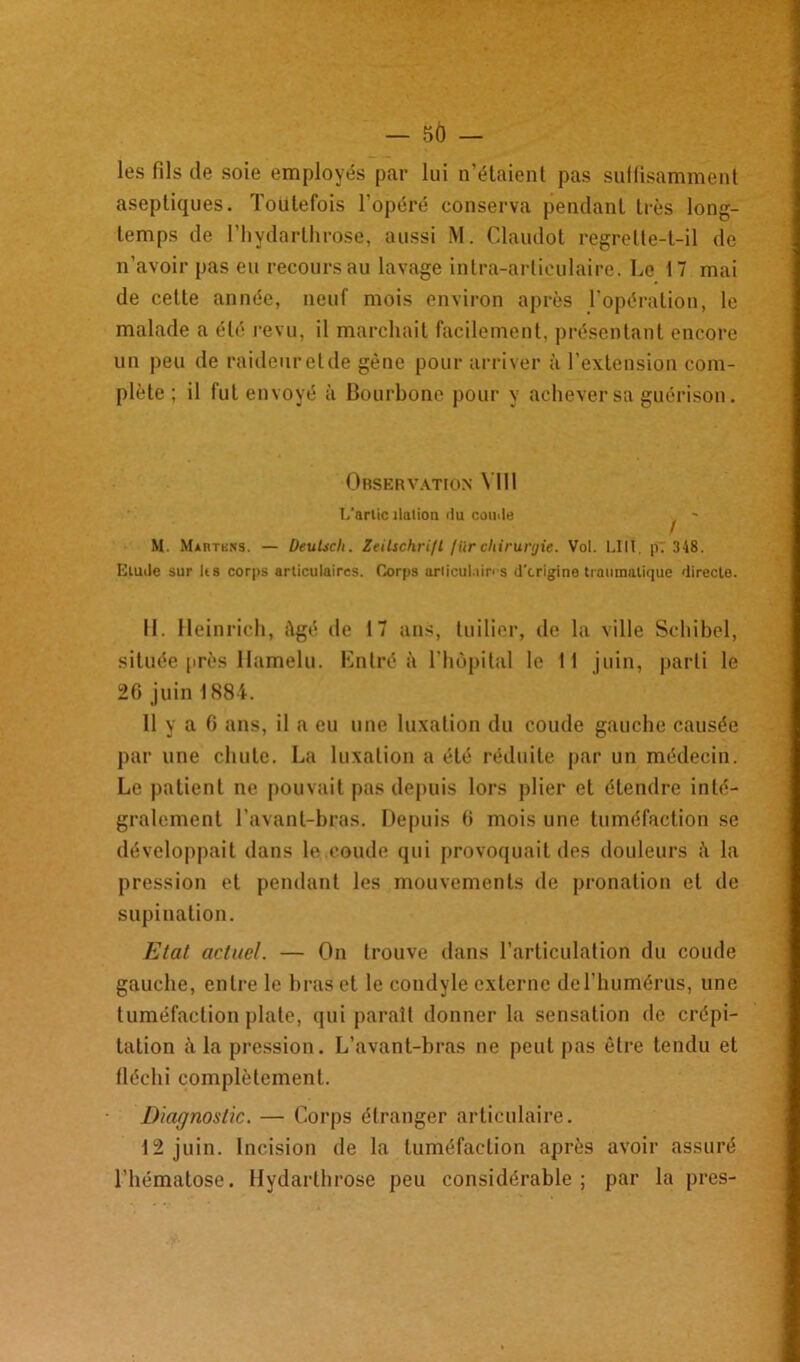 — 5Ô — les fils de soie employés par lui n’étaient pas suffisamment aseptiques. Toutefois l'opéré conserva pendant très long- temps de l’hydarthrose, aussi M. Claudot regrette-t-il de n’avoir pas eu recours au lavage intra-articulaire. Le 17 mai de cette année, neuf mois environ après l'opération, le malade a été revu, il marchait facilement, présentant encore un peu de raideuretde gène pour arriver à l’extension com- plète ; il fut envoyé à Bourbone pour y achever sa guérison. Observation VIII L’artic îlulion du coude - M. Martisns. — Deulidi. Zeitschrift fiir chirurgie. Vol. LIII. p. 348. Elude sur lis corps articulaires. Corps ariicul.iin s d’crigine traumatique directe. 11. lleinrich, âgé de 17 ans, tuilier, de la ville Schibel, située près Hamelu. Entré à l’hôpital le 11 juin, parti le 26 juin 1884. 11 y a 6 ans, il a eu une luxation du coude gauche causée par une chute. La luxation a été réduite par un médecin. Le patient ne pouvait pas depuis lors plier et étendre inté- gralement l’avant-bras. Depuis 6 mois une tuméfaction se développait dans le coude qui provoquait des douleurs la pression et pendant les mouvements de pronation et de supination. Etat actuel. — On trouve dans l’articulation du coude gauche, entre le bras et le condyle externe de l’humérus, une tuméfaction plate, qui paraît donner la sensation de crépi- tation h la pression. L’avant-bras ne peut pas être tendu et fléchi complètement. Diagnostic. — Corps étranger articulaire. 12 juin. Incision de la tuméfaction après avoir assuré l’hématose. Hydarthrose peu considérable ; par la près-