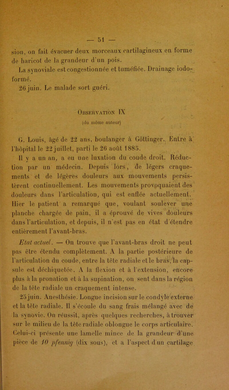 — 51 sion, on fait évacuer deux morceaux cartilagineux en forme de haricot de la grandeur d’un pois. La synoviale est congestionnée et tuméfiée. Drainage iodo- lormé. 26 juin. Le malade sort guéri. Observation IX (du môme auteur) G. Louis, âgé de 22 ans, boulanger à Gôttinger. Entre cV l’hôpital le 22 juillet, parti le 26 août 1885. Il y a un an, a eu une luxation du coude droit. Réduc- tion par un médecin. Depuis lors, de légers craque- ments et de légères douleurs aux mouvements persis- tèrent continuellement. Les mouvements provoquaient des douleurs dans l’articulation, qui est enflée actuellement. Hier le patient a remarqué que, voulant soulever une planche chargée de pain, il a éprouvé de vives douleurs dans l’articulation, et depuis, il n'est pas en état d étendre entièrement l’avant-bras. Etat actuel. — On trouve que l’avant-bras droit ne peut pas être étendu complètement. A la partie postérieure de l’articulation du coude, entre la tête radiale et le bras, la cap- sule est déchiquetée. A la flexion et à l'extension, encore plus à la pronation et à la supination, on sent dans la région de la tête radiale un craquement intense. 25 juin. Anesthésie. Longue incision sur le condyle externe et la tête radiale. Il s’écoule du sang frais mélangé avec de la synovie. On réussit, après quelques recherches, à trouver sur le milieu de la tête radiale oblongue le corps articulaire. Gelui-ci présente une lamelle mince de la grandeur d’une