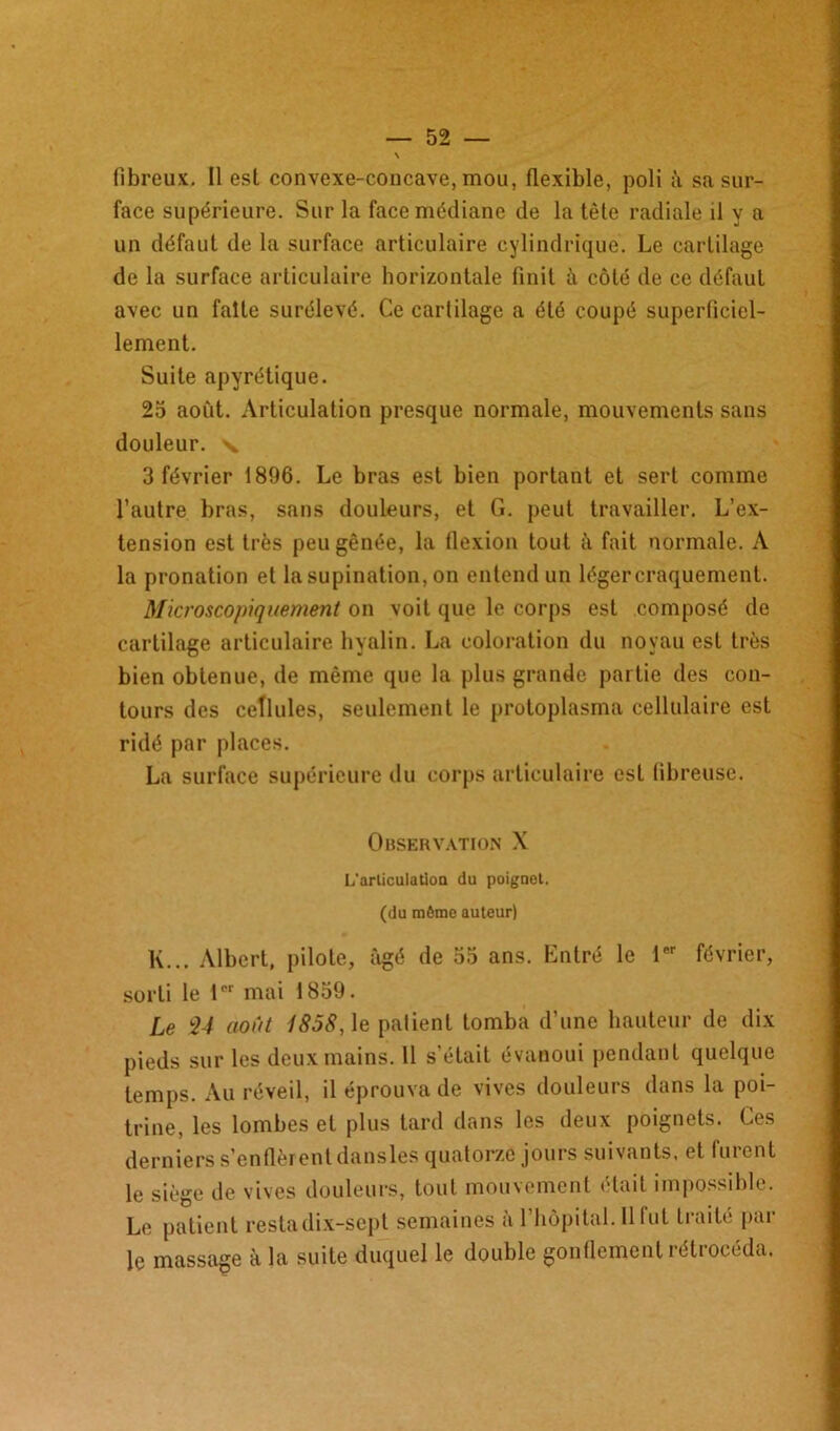 face supérieure. Sur la face médiane de la tète radiale il y a un défaut de la surface articulaire cylindrique. Le cartilage de la surface articulaire horizontale finit à côté de ce défaut avec un faîte surélevé. Ce cartilage a été coupé superficiel- lement. Suite apyrétique. 25 aofit. Articulation presque normale, mouvements sans douleur, 'v 3 février 1896. Le bras est bien portant et sert comme l’autre bras, sans douleurs, et G. peut travailler. L’ex- tension est très peu gênée, la flexion tout è fait normale. A la pronation et la supination, on entend un légercraquement. Microscopiquement on voit que le corps est composé de cartilage articulaire hyalin. La coloration du noyau est très bien obtenue, de même que la plus grande partie des con- tours des cellules, seulement le protoplasma cellulaire est ridé par places. La surface supérieure du corps articulaire esL fibreuse. Observation X L'arliculation du poignet. (du môme auteur) K... Albert, pilote, âgé de 55 ans. Lntré le 1er février, sorti le 1er mai 1859. Le 24 août 1858, le patient tomba d’une hauteur de dix pieds sur les deux mains. 11 s’était évanoui pendant quelque temps. Au réveil, il éprouva de vives douleurs dans la poi- trine, les lombes et plus tard dans les deux poignets. Ces derniers s’enflèrent dansles quatorze jours suivants, et furent le siège de vives douleurs, tout mouvement était impossible. Le patient restadix-sept semaines à l’hôpital. H fut traité par le massage à la suite duquel le double gonflement rétrocéda.