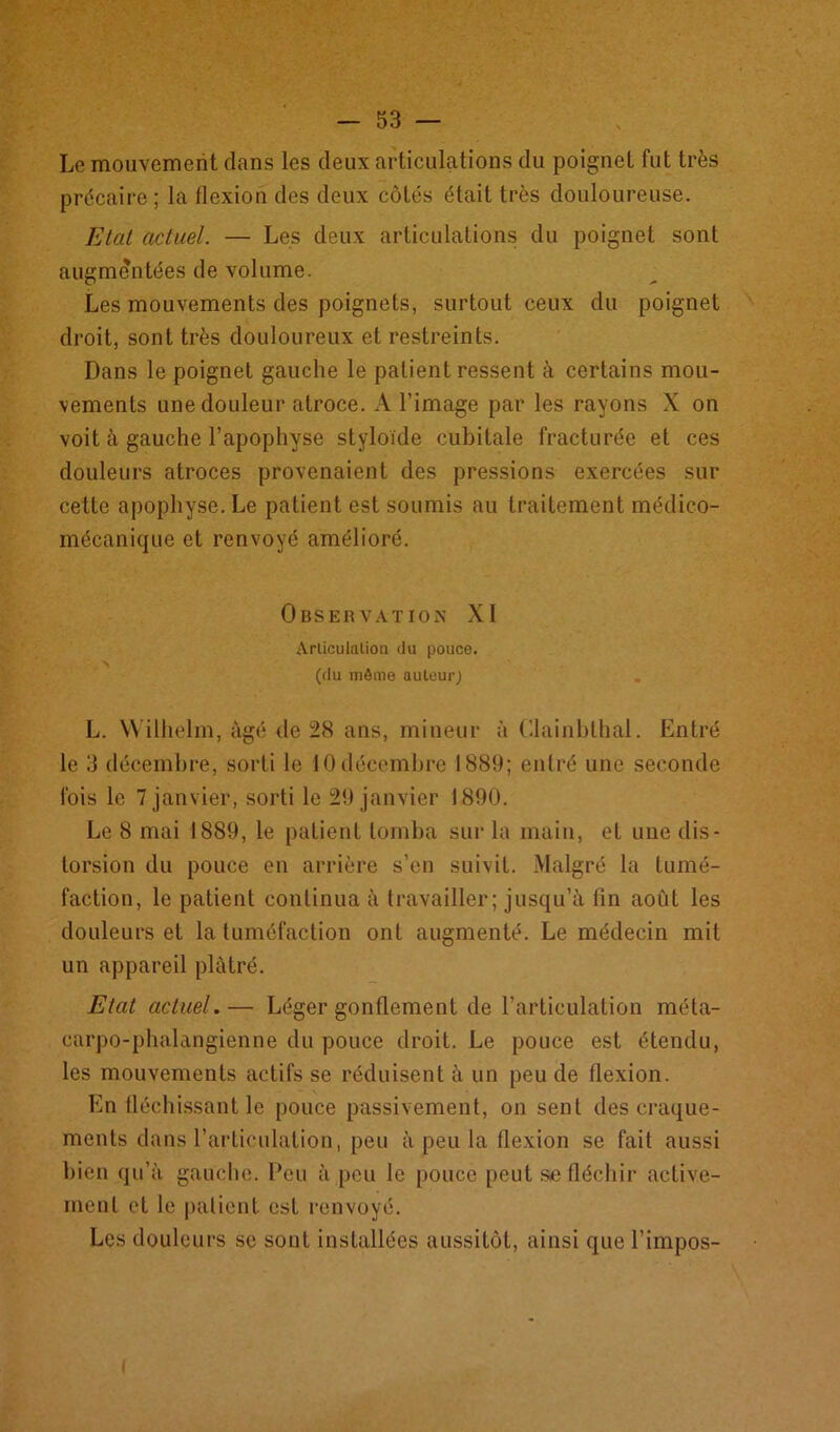 Le mouvement dans les deux articulations du poignet fut très précaire ; la flexion des deux côtés était très douloureuse. Etat actuel. — Les deux articulations du poignet sont augmentées de volume. Les mouvements des poignets, surtout ceux du poignet droit, sont très douloureux et restreints. Dans le poignet gauche le patient ressent à certains mou- vements une douleur atroce. A l’image par les rayons X on voit à gauche l’apophyse styloïde cubitale fracturée et ces douleurs atroces provenaient des pressions exercées sur cette apophyse. Le patient est soumis au traitement médico- mécanique et renvoyé amélioré. Observation XI Articulation du pouce. (du môme auteur) L. Wilhelm, âgé de 28 ans, mineur à Clainblhal. Entré le 3 décembre, sorti le 10 décembre 1889; entré une seconde fois le 7 janvier, sorti le 29 janvier 1890. Le 8 mai 1889, le patient tomba sur la main, et une dis- torsion du pouce en arrière s’en suivit. Malgré la tumé- faction, le patient continua à travailler; jusqu’à lin août les douleurs et la tuméfaction ont augmenté. Le médecin mit un appareil plâtré. Etat actuel.— Léger gonflement de l’articulation méta- carpo-phalangienne du pouce droit. Le pouce est étendu, les mouvements actifs se réduisent à un peu de flexion. En fléchissant le pouce passivement, on sent des craque- ments dans l’articulation, peu à peu la flexion se fait aussi bien qu’à gauche. Peu à peu le pouce peut se fléchir active- ment et le patient est renvoyé. Les douleurs se sont installées aussitôt, ainsi que l’impos-