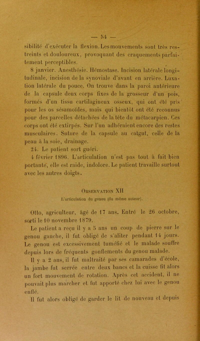 sibilité d'exécuter la flexion. Les mouvements son t très res- treints et douloureux, provoquant des craquements parfai- tement perceptibles. 8 janvier. Anesthésie. Hémostase. Incision latérale longi- tudinale, incision de la synoviale d’avant en arrière. Luxa- tion latérale du pouce. On trouve dans la paroi antérieure de la capsule deux corps fixes de la grosseur d’un pois, formés d’un tissu cartilagineux osseux, qui ont été pris pour les os sésamoïdes, mais qui bientôt ont été reconnus pour des parcelles détachées de la tète du métacarpien. Ces corps ont été extirpés. Sur l’un adhéraient encore des restes musculaires. Suture de la capsule au catgut, celle de la peau à la soie, drainage. 24. Le patient sort guéri. 4 février 1896. L’articulation n’est pas tout à fait bien portante, elle est raide, indolore. Le patient travaille surtout avec les autres doigts. Observation XII I/urliculalioa du goaou (du môme auteur). Otto, agriculteur, âgé de 17 ans. Entré le 26 octobre, scM-ti le 10 novembre 1879. Le patienta reçu il y a 5 ans un coup de pierre sur le genou gauche, il fut obligé de s’aliter pendant 1 t jours. Le genou est excessivement tuméfié et le malade soullre depuis lors de fréquents gonflements du genou malade. 11 y a 2 ans, il fut maltraité par ses camarades d’école, la jambe fut serrée entre deux bancs et la cuisse fit alors un fort mouvement de rotation. Après cet accident, il ne pouvait plus marcher et fut apporté chez lui avec le genou enflé. 11 fut alors obligé de garder le lit de nouveau et depuis
