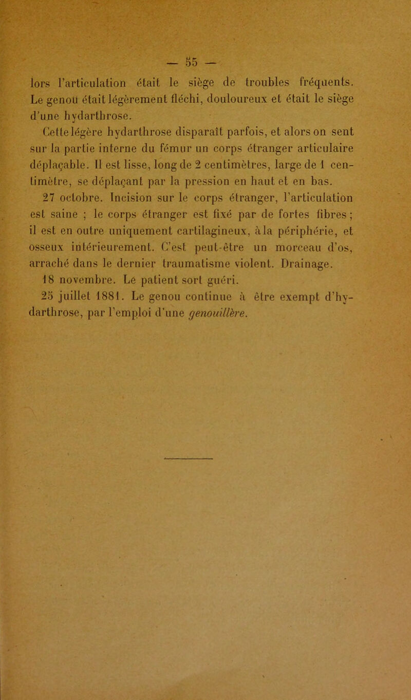 — 85 — lors l’articulation était le siège de troubles fréquents. Le genou était légèrement fléchi, douloureux et était le siège d’une hydarthrose. Ceftelégère hydarthrose disparaît parfois, et alors on sent sur la partie interne du fémur un corps étranger articulaire déplaçable. 11 est lisse, long de 2 centimètres, large de 1 cen- timètre, se déplaçant par la pression en haut et en bas. 27 octobre. Incision sur le corps étranger, l’articulation est saine ; le corps étranger est fixé par de fortes fibres ; il est en outre uniquement cartilagineux, à la périphérie, et osseux intérieurement. C’est peut-être un morceau d’os, arraché dans le dernier traumatisme violent. Drainage. 18 novembre. Le patient sort guéri. 25 juillet 1881. Le genou continue à être exempt d’hy- darthrose, par l’emploi d’une genouillère.