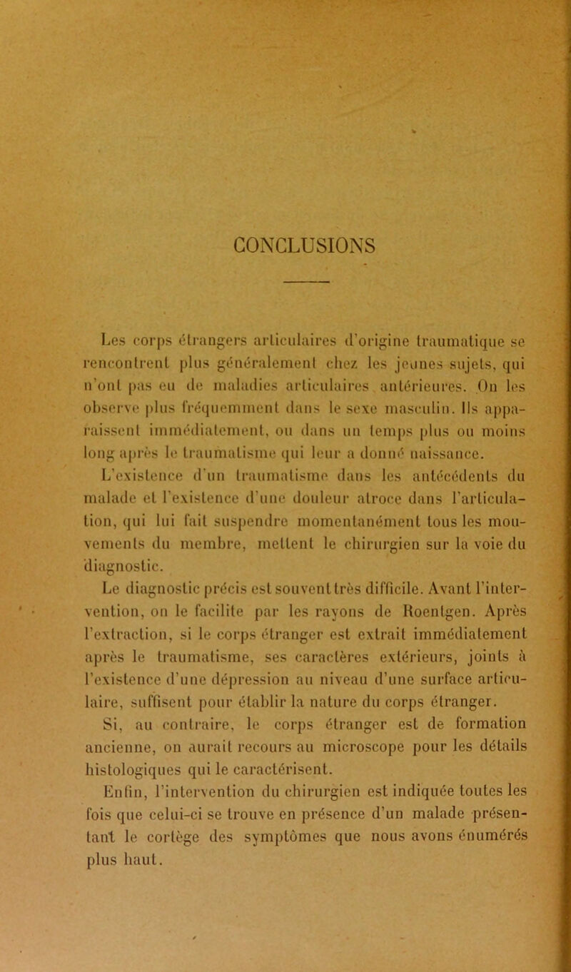 CONCLUSIONS Les corps étrangers articulaires d’origine traumatique se rencontrent plus généralement chez les jeunes sujets, qui n’ont pas eu de maladies articulaires antérieures. On les observe plus fréquemment dans le sexe masculin. Ils appa- raissent immédiatement, ou dans un temps plus ou moins long après le traumatisme qui leur a donné naissance. L’existence d'un traumatisme dans les antécédents du malade et l’existence d’une douleur atroce dans l’articula- tion, qui lui fait suspendre momentanément tous les mou- vements du membre, mettent le chirurgien sur la voie du diagnostic. Le diagnostic précis est souvent très difficile. Avant l’inter- vention, on le facilite par les rayons de Roentgen. Après l’extraction, si le corps étranger est extrait immédiatement après le traumatisme, ses caractères extérieurs, joints à l’existence d’une dépression au niveau d’une surface articu- laire, suffisent pour établir la nature du corps étranger. Si, au contraire, b; corps étranger est de formation ancienne, on aurait recours au microscope pour les détails histologiques qui le caractérisent. Enfin, l’intervention du chirurgien est indiquée toutes les fois que celui-ci se trouve en présence d’un malade présen- tant le cortège des symptômes que nous avons énumérés plus haut.
