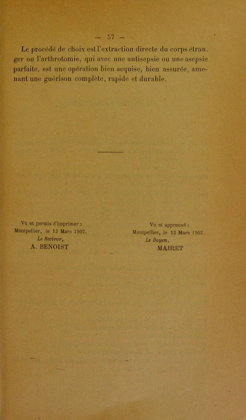 Le procédé de choix est l’extraction directe du corps étran. ger ou l’arthrotomie, qui avec une antisepsie ou une asepsie parfaite, est une opération bien acquise, bien assurée, ame- nant une guérison complète, rapide et durable. Vu et permis d’imprimer : Montpellier, le 13 Mars 1902. Le Recteur, A. BENOIST Vu et approuvé : Montpellier, le 13 Mars 1902. Le Doyen, MAIRET