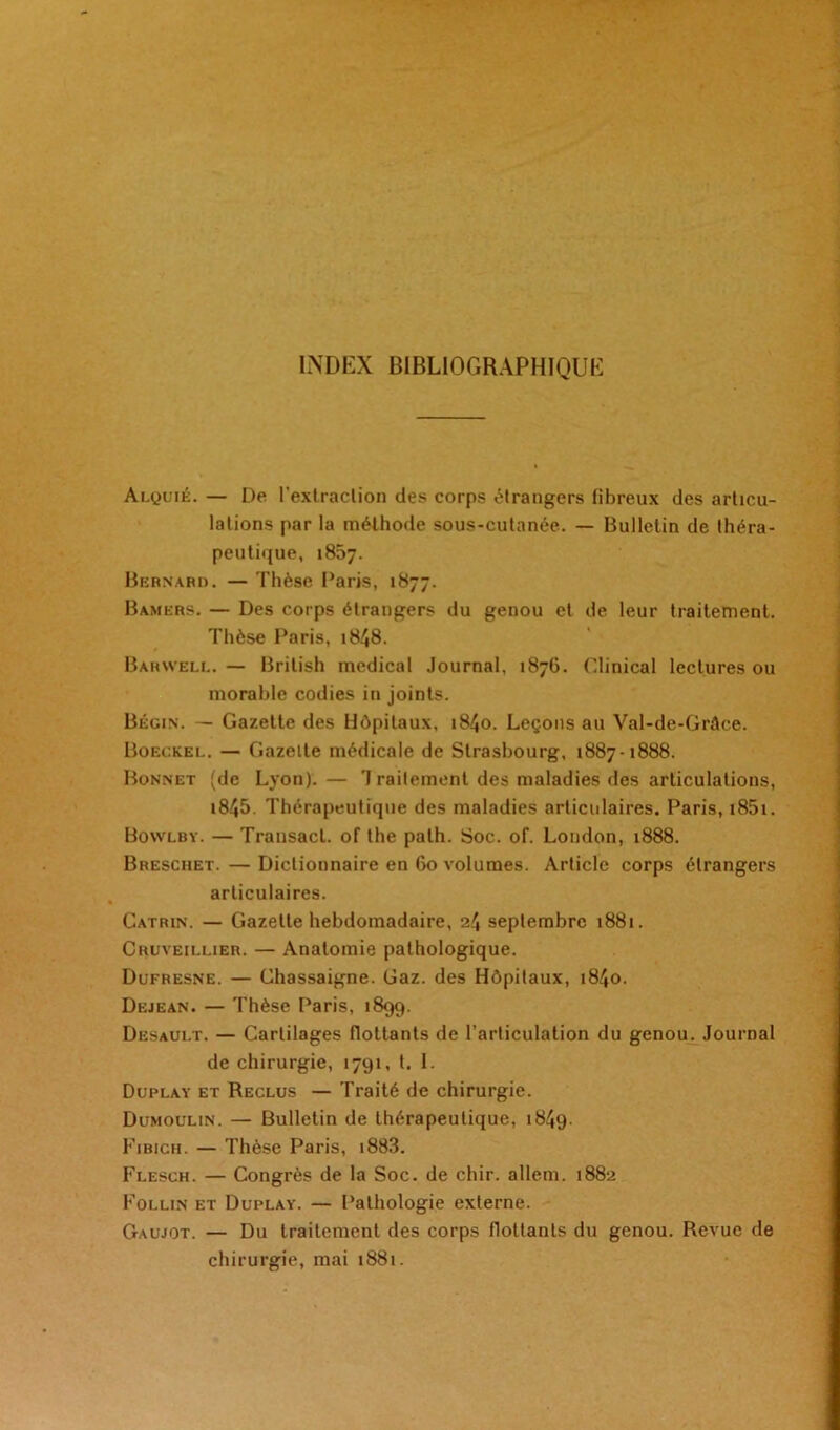 INDEX BIBLIOGRAPHIQUE Alquié. — De l’extraction des corps étrangers fibreux des articu- lations par la méthode sous-cutanée. — Bulletin de théra- peutique, 1857. Bernard. — Thèse Paris, 1877. Bamers. — Des corps étrangers du genou et de leur traitement. Thèse Paris, 1848. Barwell. — Brilish medical Journal, 1876. Clinical lectures ou morable codies in joints. Bégin. — Gazette des Hôpitaux, i84o. Leçons au Val-de-Grâce. Boeckel. — Gazette médicale de Strasbourg, 1887-1888. Bonnet (de Lyon). — 'I railement des maladies «les articulations, i845. Thérapeutique des maladies articulaires. Paris, i85i. Bowlby. — Trausacl. of the path. Soc. of. London, 1888. Brescuet. — Dictionnaire en 60 volumes. Article corps étrangers articulaires. Catrin. — Gazette hebdomadaire, 24 septembre 1881. Cruveillier. — Anatomie pathologique. Dufresne. — Chassaigne. Gaz. des Hôpitaux, 1840. Dejean. — Thèse Paris, 1899. Desault. — Cartilages flottants de l’articulation du genou. Journal de chirurgie, 1791, t. I. Duplay et Reclus — Traité de chirurgie. Dumoulin. — Bulletin de thérapeutique, 1849. Fibich. — Thèse Paris, 1883. Flesch. — Congrès de la Soc. de chir. allem. 1882 Follin et Duplay. — Pathologie externe. Gaujot. — Du traitement des corps flottants du genou. Revue de chirurgie, mai 1881.