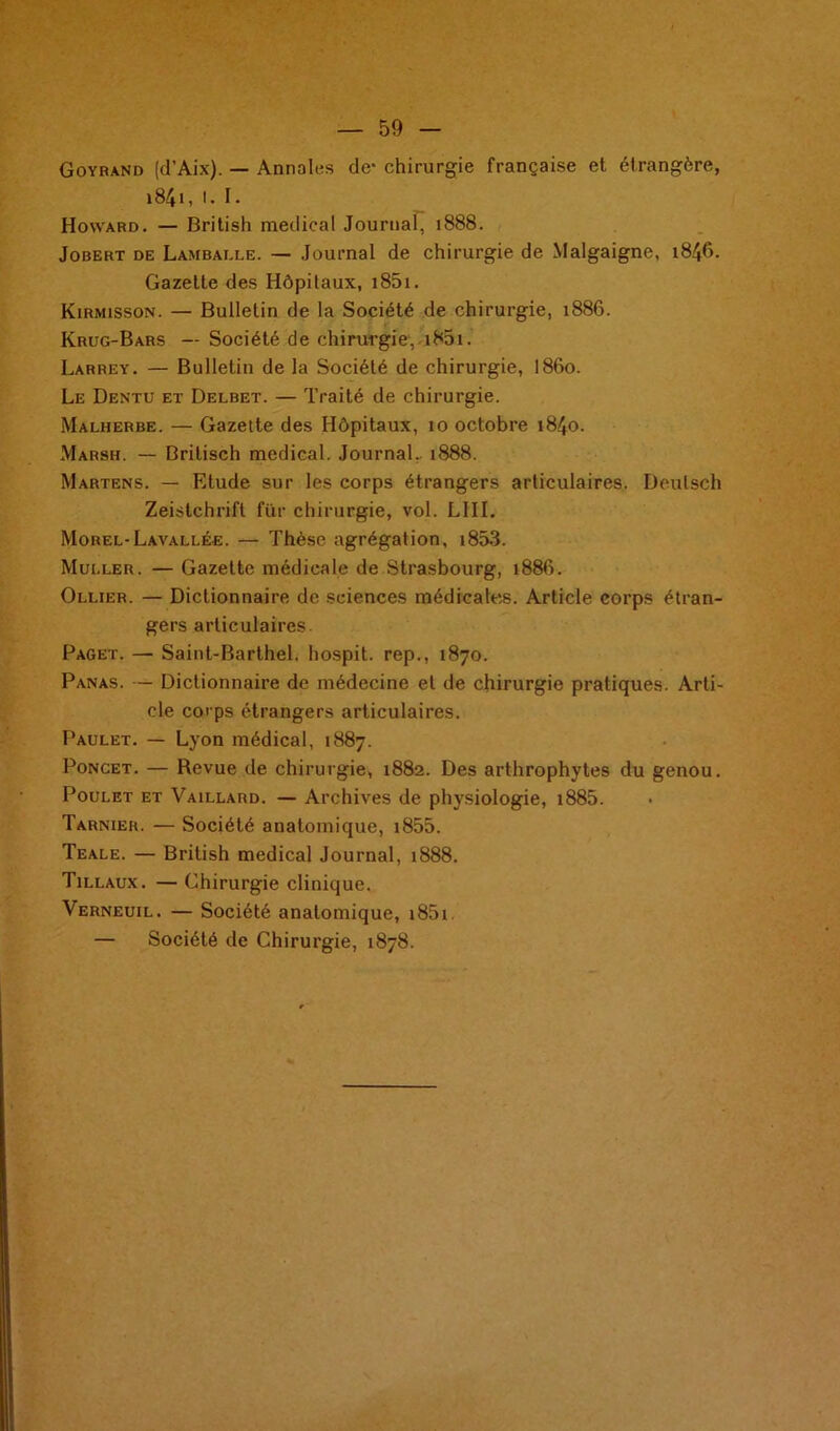 Goyrand (d’Aix). — Annales de* chirurgie française et étrangère, 1841, I. I. Howard. — British medical Journal, 1888. Jobert de Lambai.le. — Journal de chirurgie de Malgaigne, 1846. Gazette des Hôpitaux, i85i. Kirmisson. — Bulletin de la Société de chirurgie, 1886. Krug-Bars — Société de chirurgie, i85i. Larrey. — Bulletin de la Société de chirurgie, 1860. Le Dentu et Delbet. — Traité de chirurgie. Malherbe. — Gazette des Hôpitaux, 10 octobre 1840. Marsh. — Brilisch medical. Journal, 1888. Martens. — Etude sur les corps étrangers articulaires. Deulsch Zeistchrift fur chirurgie, vol. LIII. Morel-Lavallée. — Thèse agrégation, i853. Muller. — Gazette médicale de Strasbourg, 1886. Ollier. — Dictionnaire de sciences médicales. Article corps étran- gers articulaires. Paget. — Saint-Barthel. hospit. rep., 1870. Panas. — Dictionnaire de médecine et de chirurgie pratiques. Arti- cle corps étrangers articulaires. Paulet. — Lyon médical, 1887. Poncet. — Revue de chirurgie, 1882. Des arthrophytes du genou. Poulet et Vaillard. — Archives de physiologie, i885. Tarnier. — Société anatomique, i855. Teale. — British medical Journal, 1888. Tillaux. — Chirurgie clinique. Verneuil. — Société anatomique, i85i. — Société de Chirurgie, 1878.