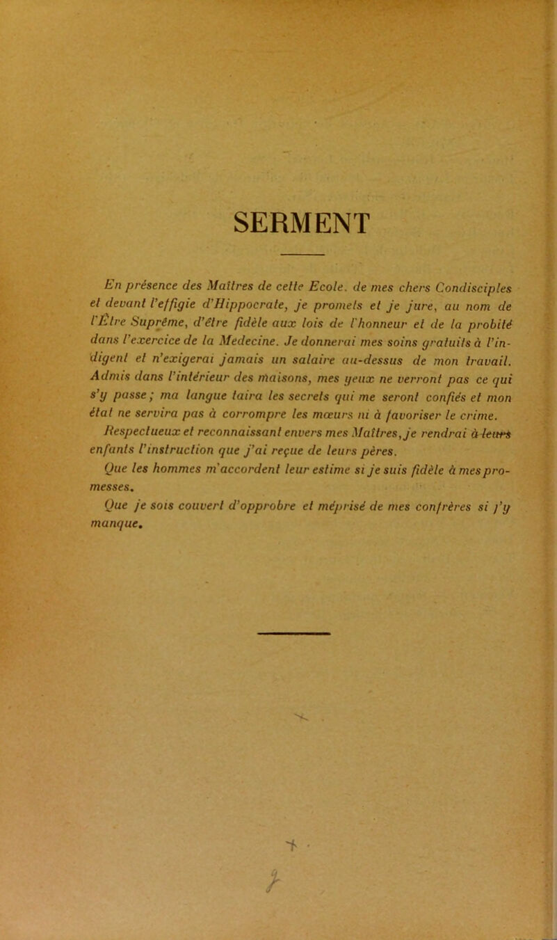 SERMENT En présence des Maîtres de celle Ecole, de mes chers Condisciples el devant l’effigie d’Hippocrale, je promets et je jure, au nom de l Être Suprême, d’élre fidèle aux lois de l'honneur el de la probité dans l’exercice de la Medecine. Je donnerai mes soins gratuits à l’in- digent el n’exigerai jamais un salaire au-dessus de mon travail. Admis dans l intérieur des maisons, mes yeux ne verront pas ce gui s’y passe ; ma langue taira les secrets qui me seront confiés et mon état ne servira pas à corrompre les mœurs ni à favoriser le crime. Respectueux et reconnaissant envers mes Maîtres, je rendrai à leurs enfants l’instruction que j’ai reçue de leurs pères. Que les hommes m'accordent leur estime si je suis fidèle à mes pro- messes. Que je sois couvert d’opprobre et méprisé de mes confrères si j’y manque.