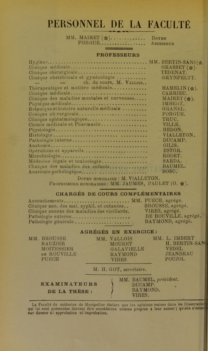 PERSONNEL DE LA FACULTE MM. MA1RET (*) Doyen FORGUE Assesseur PROFESSEURS Hy^ièniî Clinique médicale Clinique chirurgicale Clinique obstétricale et gynécologie — — ch. du cours, M. Vallois. . Thérapeutique et matière médicale Clinique médicale Clinique des maladies mentales et nerveuses Physique médicale Botanique ethistoire naturelle médicale Clinique chrurgicale Clinique ophtalmologique Chimie médicale et Pharmacie Physiologie Histologie Pathologie interne Anatomie Opérations et appareils Microbiologie Médecine légale et toxicologie Clinique des maladies des enfants Anatomie pathologique MM. BERT1N-SANS(* GRASSET (*). TE I) EN AT. GRYNFELTT. HAMEL IN (*). CARRIEU. MAIRET(#). 1MBEHT. G RA N EL. FORGUE. TRUC. VILLE. HEDON. VIALLETON. DUCAMP. G1LIS. ESTOR. RODET. SARDA. BAUMEL. BOSC. Doyen honoraire : M. VIALLETON. Professeurs honoraires: MM. JAUMES, PAULET (O. *jjf\ CHARGÉS DE COURS COMPLÉMENTAIRES Accouchements Clinique ann. des mal. syphil. et cutanées.. Clinique annexe des maladies des vieillards. Pathologie externe Pathologie générale MM. PUECH, agrégé. BROUSSE, agrégé. VIRES, agrégé. DE ROUV1LLE. agrégé. RAYMOND, agrégé. MM. BROUSSE RAUZ1ER MOITESS1 ER db ROUVILLE PUECH AGRÉGÉS EN EXERCICE: MM. VALLOIS MOURET GALAV1ELLE RAYMOND VIRES MM. L. IMBERT H. BERTIN-SAN4 VEDEL JEANBRAU POUJOL. M. H. GOT, seciétaire. [ MM. BAUMEL, président. EXAMINATEURS \ DUCAMP. DE LA THÈSE : / RAYMOND. [ VIRES. La Faculté de médecine de Montpellier déclare que les opinions émises dans lesDissertatio qui lui sont présentées doivent être considérées comme propres à leur auteur ; qu’elle n’ente eur donner ni approbation ni improbation.