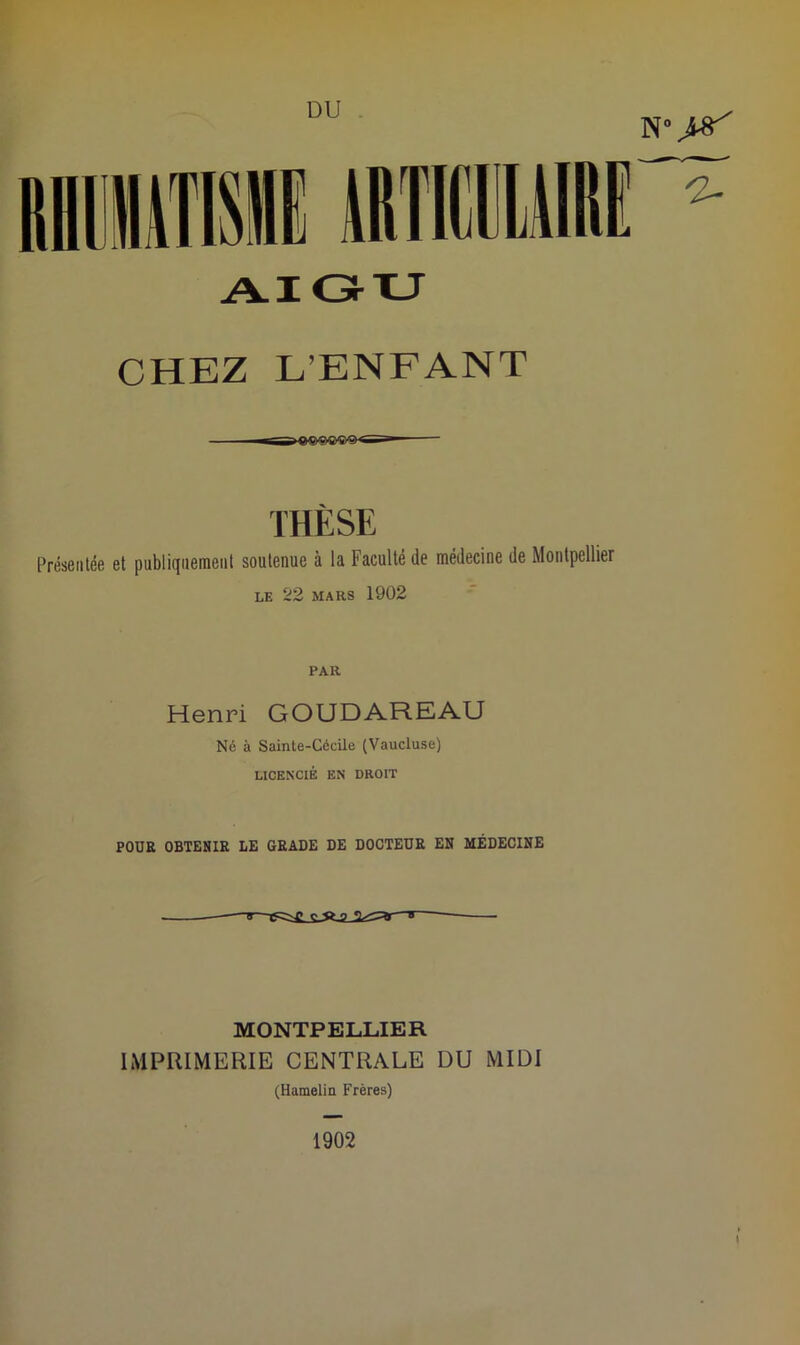 N °J#' CHEZ L’ENFANT THÈSE Présentée et pnblitjuement soutenue à lu Faculté tle médecine de Montpellier LE 22 MARS 1902 PAR Henri GOUDAREAU Né à Sainte-Cécile (Vaucluse) LICENCIÉ EN DROIT POUR OBTENIR LE GRADE DE DOCTEUR EN MÉDECINE MONTPELLIER IMPRIMERIE CENTRALE DU MIDI (Hamelin Frères) 1902