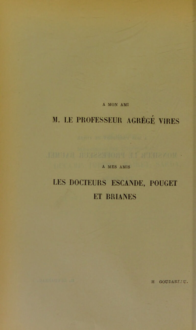 A MON AMI M. LE PROFESSEUR AGRÉGÉ VIRES A MES AMIS LES DOCTEURS ESCANDE, ROUGET ET BRIANES II GOÜDARF/Ü.