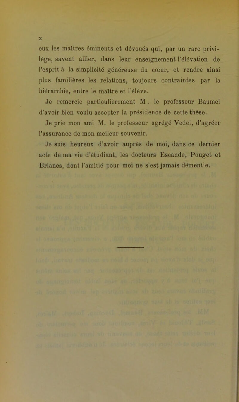 eux les maîtres éminents et dévoués qui, par un rare privi- lège, savent allier, dans leur enseignement l’élévation de l’esprit à la simplicité généreuse du cœur, et rendre ainsi plus familières les relations, toujours contraintes par la hiérarchie, entre le maître et l’élève. Je remercie particulièrement M. le professeur Baumel d’avoir bien voulu accepter la présidence de cette thèse. Je prie mon ami M. le professeur agrégé Vedel, d’agréer l’assurance de mon meileur souvenir. Je suis heureux d’avoir auprès de moi, dans ce dernier acte de ma vie d’étudiant, les docteurs Escande. Pouget et Brianes, dont l’amitié pour moi ne s’est jamais démentie.