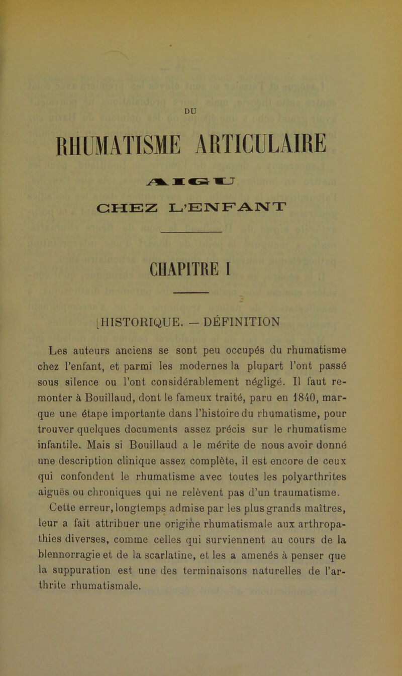 DU RHUMATISME ARTICULAIRE CHEZ L’ENFANT CHAPITRE l [HISTORIQUE. - DÉFINITION Les auteurs anciens se sont peu occupés du rhumatisme chez l’enfant, et parmi les modernes la plupart l’ont passé sous silence ou l’ont considérablement négligé. Il faut re- monter à Bouillaud, dont le fameux traité, paru en 1840, mar- que une étape importante dans l’histoire du rhumatisme, pour trouver quelques documents assez précis sur le rhumatisme infantile. Mais si Bouillaud a le mérite de nous avoir donné une description clinique assez complète, il est encore de ceux qui confondent le rhumatisme avec toutes les polyarthrites aiguës ou chroniques qui ne relèvent pas d’un traumatisme. Cette erreur, longtemps admise par les plus grands maîtres, leur a fait attribuer une origine rhumatismale aux arthropa- thies diverses, comme celles qui surviennent au cours de la blennorragie et de la scarlatine, et les a amenés à penser que la suppuration est une des terminaisons naturelles de l’ar- thrite rhumatismale.