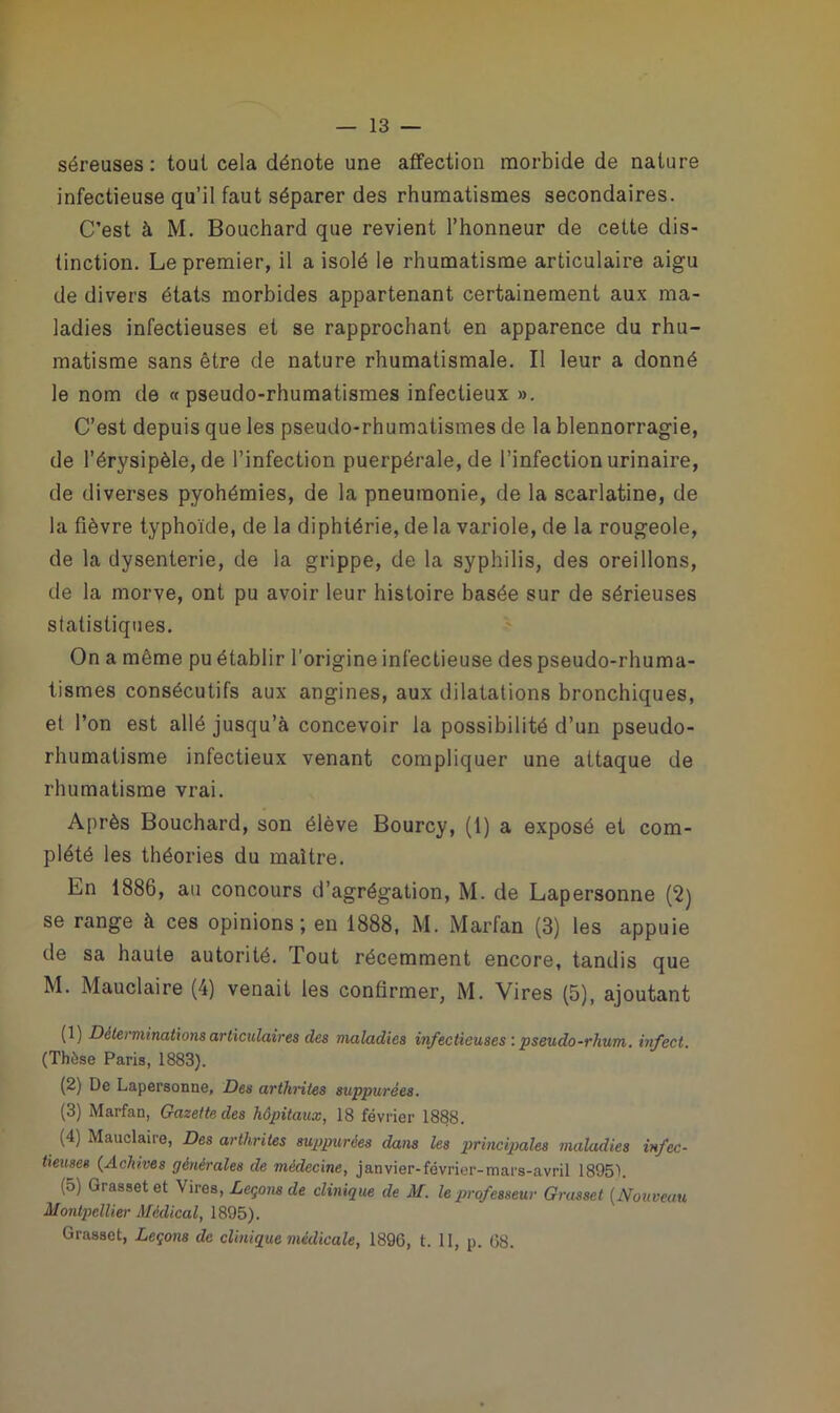séreuses: tout cela dénote une affection morbide de nature infectieuse qu’il faut séparer des rhumatismes secondaires. C’est à M. Bouchard que revient l’honneur de cette dis- tinction. Le premier, il a isolé le rhumatisme articulaire aigu de divers états morbides appartenant certainement aux ma- ladies infectieuses et se rapprochant en apparence du rhu- matisme sans être de nature rhumatismale. Il leur a donné le nom de «pseudo-rhumatismes infectieux ». C’est depuis que les pseudo-rhumatismes de la blennorragie, de l’érysipèle, de l’infection puerpérale, de l’infection urinaire, de diverses pyohémies, de la pneumonie, de la scarlatine, de la fièvre typhoïde, de la diphtérie, de la variole, de la rougeole, de la dysenterie, de la grippe, de la syphilis, des oreillons, de la morve, ont pu avoir leur histoire basée sur de sérieuses statistiques. On a même pu établir l'origine infectieuse des pseudo-rhuma- tismes consécutifs aux angines, aux dilatations bronchiques, et l’on est allé jusqu’à concevoir la possibilité d’un pseudo- rhumatisme infectieux venant compliquer une attaque de rhumatisme vrai. Après Bouchard, son élève Bourcy, (1) a exposé et com- plété les théories du maître. En 1886, au concours d’agrégation, M. de Lapersonne (2) se range à ces opinions; en 1888, M. Marfan (3) les appuie de sa haute autorité. Tout récemment encore, tandis que M. Mauclaire (4) venait les confirmer, M. Vires (5), ajoutant (1) Déterminations articulaires clés maladies infectieuses : pseudo-rhum, infect. (Thèse Paris, 1883). (2) De Lapersonne, Des arthrites suppurées. (3) Marfan, Gazette des hôpitaux, 18 février 1888. (4) Mauclaire, Des arthrites suppurées dans les principales maladies infec- tieuses (Achives générales de médecine, janvier-février-mars-avril 18951. (5) Grasset et Vires, Leçons de clinique de M. le professeur Grasset (Nouveau Montpellier Médical, 1895). Grasset, Leçons de clinique médicale, 1896, t. 11, p. 68.